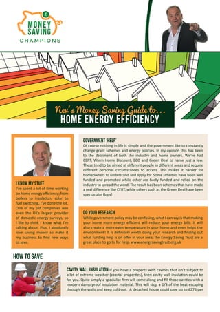 Home Energy Efficiency
Nev’s Money Saving Guide to...
I know my stuff
I’ve spent a lot of time working
on home energy efficiency; from
boilers to insulation, solar to
fuel switching, I’ve done the lot.
One of my old companies was
even the UK’s largest provider
of domestic energy surveys, so
I like to think I know what I’m
talking about. Plus, I absolutely
love saving money so make it
my business to find new ways
to save.
Government ‘help’
Of course nothing in life is simple and the government like to constantly
change grant schemes and energy policies. In my opinion this has been
to the detriment of both the industry and home owners. We’ve had
CERT, Warm Home Discount, ECO and Green Deal to name just a few.
These tend to be aimed at different people in different areas and require
different personal circumstances to access. This makes it harder for
homeowners to understand and apply for. Some schemes have been well
funded and promoted while other are badly funded and relied on the
industry to spread the word. The result has been schemes that have made
a real difference like CERT, while others such as the Green Deal have been
spectacular flops!
Do your research
While government policy may be confusing, what I can say is that making
your home more energy efficient will reduce your energy bills. It will
also create a more even temperature in your home and even helps the
environment! It is definitely worth doing your research and finding out
what funding help is on offer in your area; the Energy Saving Trust are a
great place to go to for help. www.energysavingtrust.org.uk
Cavity wall Insulation If you have a property with cavities that isn’t subject to
a lot of extreme weather (coastal properties), then cavity wall insulation could be
for you. Quite simply a specialist firm will come along and fill those cavities with a
modern damp proof insulation material. This will stop a 1/3 of the heat escaping
through the walls and keep cold out. A detached house could save up to £275 per
How to save
 