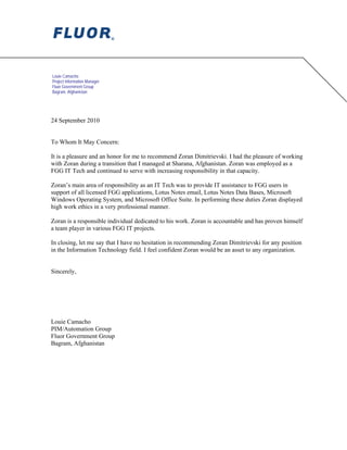Louie Camacho
Project Information Manager
Fluor Government Group
Bagram, Afghanistan
24 September 2010
To Whom It May Concern:
It is a pleasure and an honor for me to recommend Zoran Dimitrievski. I had the pleasure of working
with Zoran during a transition that I managed at Sharana, Afghanistan. Zoran was employed as a
FGG IT Tech and continued to serve with increasing responsibility in that capacity.
Zoran’s main area of responsibility as an IT Tech was to provide IT assistance to FGG users in
support of all licensed FGG applications, Lotus Notes email, Lotus Notes Data Bases, Microsoft
Windows Operating System, and Microsoft Office Suite. In performing these duties Zoran displayed
high work ethics in a very professional manner.
Zoran is a responsible individual dedicated to his work. Zoran is accountable and has proven himself
a team player in various FGG IT projects.
In closing, let me say that I have no hesitation in recommending Zoran Dimitrievski for any position
in the Information Technology field. I feel confident Zoran would be an asset to any organization.
Sincerely,
Louie Camacho
PIM/Automation Group
Fluor Government Group
Bagram, Afghanistan
Louie
Camacho
Digitally signed by Louie Camacho
DN: cn=Louie Camacho, o, ou=Fluor,
email=louie.camacho@fluor.com,
c=US
Date: 2010.09.25 17:48:00 +04'30'
 