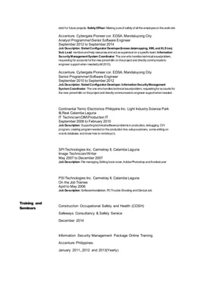 ebid for future projects. SafetyOfficer:Making sureof safetyof allthe employeeon the worksite
Accenture. Cybergate Pioneer cor. EDSA, Mandaluyong City
Analyst ProgrammerSenior Software Engineer
September 2012 to September 2014
Job Description:SiebelConfigurator Developer(knows datamapping, XMLandXLS too).
Sub Lead: monitorsandhelp resourcesand act assupervisoron a specificteam. Information
SecurityManagementSystem Coordinator:The one who handlestechnicalissue/problem,
requesting for accountsforthe new joiner/rollin on theproject and directlycommunicateto
engineer support when needed(until2013).
Accenture. Cybergate Pioneer cor. EDSA, Mandaluyong City
Senior ProgrammerSoftware Engineer
September 2010 to September 2012
Job Description:SiebelConfigurator Developer.InformationSecurityManagement
SystemCoordinator: The one whohandlestechnicalissue/problem, requestingforaccountsfor
the new joiner/rollin on theproject and directlycommunicateto engineer supportwhenneeded.
Continental Temic Electronics Philippine Inc. Light Industry Science Park
III,Real Calamba Laguna
IT TechnicianCIMProduction IT
September 2008 to February 2010
Job Description:Supportingtechnical/softwareproblemsin production, debugging CVI
program, creating programneededon the production line,setupscanners, some editing on
oracle database and know how to remotepc’s.
SPI Technologies Inc. Carmelray II, Calamba Laguna
Image Technician/Writer
May 2007 to December 2007
Job Description:File managing,Editing bookcover,AdobePhotoshop andAcrobatuser
PSI Technologies Inc. Carmelray II, Calamba Laguna
On the Job Trainee
April to May 2006
Job Description:SoftwareInstallation, PCTrouble Shooting andClericalJob
Training and
Seminars
Construction Occupational Safety and Health (COSH)
Safeways Consultancy & Safety Service
December 2014
Information Security Management Package Online Training.
Accenture Philippines.
January 2011,,2012 and 2013(Yearly)
 