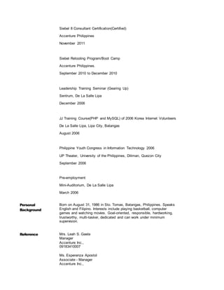 Siebel 8 Consultant Certification(Certified)
Accenture Philippines
November 2011
Siebel Retooling Program/Boot Camp
Accenture Philippines.
September 2010 to December 2010
Leadership Training Seminar (Gearing Up)
Sentrum, De La Salle Lipa
December 2006
JJ Training Course(PHP and MySQL) of 2006 Korea Internet Volunteers
De La Salle Lipa, Lipa City, Batangas
August 2006
Philippine Youth Congress in Information Technology 2006
UP Theater, University of the Philippines, Diliman, Quezon City
September 2006
Pre-employment
Mini-Auditorium, De La Salle Lipa
March 2006
Personal
Background
Born on August 31, 1986 in Sto. Tomas, Batangas, Philippines. Speaks
English and Filipino. Interests include playing basketball, computer
games and watching movies. Goal-oriented, responsible, hardworking,
trustworthy, multi-tasker, dedicated and can work under minimum
supervision.
Reference Mrs. Leah S. Gaela
Manager
Accenture Inc.,
09183410007
Ms. Esperanza Apostol
Associate - Manager
Accenture Inc.,
 