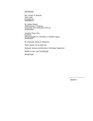 09279905482
Mrs. Annalyn S. Bukuhan
Team Lead
Accenture Inc.,
09328886432
Mr. Joebert Bisenio
CIM/Production IT Engineer
Continental Temic Electronics Phil. Inc.,
09156144629
Josephine De La Cruz
Supervisor
SPI technologies Inc. Carmelray II, Calamba Laguna
09166234541
Mr. Dominador Dennis G. Malasmas
Thesis Adviser, De La Salle Lipa
Computer Science and Information Technology Department
Mataas na lupa, Lipa City Batangas
09192013429
___________________
Signature
 