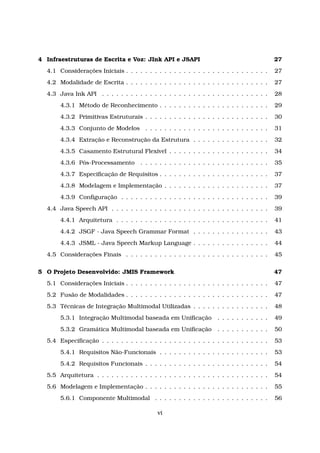 4 Infraestruturas de Escrita e Voz: JInk API e JSAPI 27
4.1 Considerações Iniciais . . . . . . . . . . . . . . . . . . . . . . . . . . . . . . 27
4.2 Modalidade de Escrita . . . . . . . . . . . . . . . . . . . . . . . . . . . . . . 27
4.3 Java Ink API . . . . . . . . . . . . . . . . . . . . . . . . . . . . . . . . . . . 28
4.3.1 Método de Reconhecimento . . . . . . . . . . . . . . . . . . . . . . . 29
4.3.2 Primitivas Estruturais . . . . . . . . . . . . . . . . . . . . . . . . . . 30
4.3.3 Conjunto de Modelos . . . . . . . . . . . . . . . . . . . . . . . . . . 31
4.3.4 Extração e Reconstrução da Estrutura . . . . . . . . . . . . . . . . 32
4.3.5 Casamento Estrutural Flexível . . . . . . . . . . . . . . . . . . . . . 34
4.3.6 Pós-Processamento . . . . . . . . . . . . . . . . . . . . . . . . . . . 35
4.3.7 Especiﬁcação de Requisitos . . . . . . . . . . . . . . . . . . . . . . . 37
4.3.8 Modelagem e Implementação . . . . . . . . . . . . . . . . . . . . . . 37
4.3.9 Conﬁguração . . . . . . . . . . . . . . . . . . . . . . . . . . . . . . . 39
4.4 Java Speech API . . . . . . . . . . . . . . . . . . . . . . . . . . . . . . . . . 39
4.4.1 Arquitetura . . . . . . . . . . . . . . . . . . . . . . . . . . . . . . . . 41
4.4.2 JSGF - Java Speech Grammar Format . . . . . . . . . . . . . . . . 43
4.4.3 JSML - Java Speech Markup Language . . . . . . . . . . . . . . . . 44
4.5 Considerações Finais . . . . . . . . . . . . . . . . . . . . . . . . . . . . . . 45
5 O Projeto Desenvolvido: JMIS Framework 47
5.1 Considerações Iniciais . . . . . . . . . . . . . . . . . . . . . . . . . . . . . . 47
5.2 Fusão de Modalidades . . . . . . . . . . . . . . . . . . . . . . . . . . . . . . 47
5.3 Técnicas de Integração Multimodal Utilizadas . . . . . . . . . . . . . . . . 48
5.3.1 Integração Multimodal baseada em Uniﬁcação . . . . . . . . . . . 49
5.3.2 Gramática Multimodal baseada em Uniﬁcação . . . . . . . . . . . 50
5.4 Especiﬁcação . . . . . . . . . . . . . . . . . . . . . . . . . . . . . . . . . . . 53
5.4.1 Requisitos Não-Funcionais . . . . . . . . . . . . . . . . . . . . . . . 53
5.4.2 Requisitos Funcionais . . . . . . . . . . . . . . . . . . . . . . . . . . 54
5.5 Arquitetura . . . . . . . . . . . . . . . . . . . . . . . . . . . . . . . . . . . . 54
5.6 Modelagem e Implementação . . . . . . . . . . . . . . . . . . . . . . . . . . 55
5.6.1 Componente Multimodal . . . . . . . . . . . . . . . . . . . . . . . . 56
vi
 