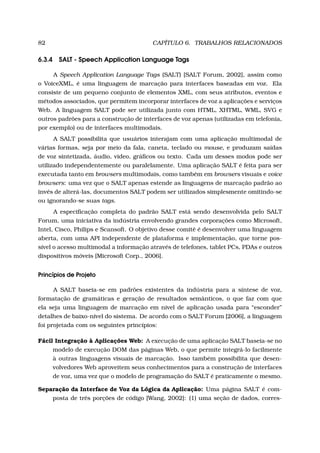 82 CAPÍTULO 6. TRABALHOS RELACIONADOS
6.3.4 SALT - Speech Application Language Tags
A Speech Application Language Tags (SALT) [SALT Forum, 2002], assim como
o VoiceXML, é uma linguagem de marcação para interfaces baseadas em voz. Ela
consiste de um pequeno conjunto de elementos XML, com seus atributos, eventos e
métodos associados, que permitem incorporar interfaces de voz a aplicações e serviços
Web. A linguagem SALT pode ser utilizada junto com HTML, XHTML, WML, SVG e
outros padrões para a construção de interfaces de voz apenas (utilizadas em telefonia,
por exemplo) ou de interfaces multimodais.
A SALT possibilita que usuários interajam com uma aplicação multimodal de
várias formas, seja por meio da fala, caneta, teclado ou mouse, e produzam saídas
de voz sintetizada, áudio, vídeo, gráﬁcos ou texto. Cada um desses modos pode ser
utilizado independentemente ou paralelamente. Uma aplicação SALT é feita para ser
executada tanto em browsers multimodais, como também em browsers visuais e voice
browsers: uma vez que o SALT apenas estende as linguagens de marcação padrão ao
invés de alterá-las, documentos SALT podem ser utilizados simplesmente omitindo-se
ou ignorando-se suas tags.
A especiﬁcação completa do padrão SALT está sendo desenvolvida pelo SALT
Forum, uma iniciativa da indústria envolvendo grandes corporações como Microsoft,
Intel, Cisco, Philips e Scansoft. O objetivo desse comitê é desenvolver uma linguagem
aberta, com uma API independente de plataforma e implementação, que torne pos-
sível o acesso multimodal a informação através de telefones, tablet PCs, PDAs e outros
dispositivos móveis [Microsoft Corp., 2006].
Princípios de Projeto
A SALT baseia-se em padrões existentes da indústria para a síntese de voz,
formatação de gramáticas e geração de resultados semânticos, o que faz com que
ela seja uma linguagem de marcação em nível de aplicação usada para “esconder”
detalhes de baixo-nível do sistema. De acordo com o SALT Forum [2006], a linguagem
foi projetada com os seguintes princípios:
Fácil Integração à Aplicações Web: A execução de uma aplicação SALT baseia-se no
modelo de execução DOM das páginas Web, o que permite integrá-lo facilmente
à outras linguagens visuais de marcação. Isso também possibilita que desen-
volvedores Web aproveitem seus conhecimentos para a construção de interfaces
de voz, uma vez que o modelo de programação do SALT é praticamente o mesmo.
Separação da Interface de Voz da Lógica da Aplicação: Uma página SALT é com-
posta de três porções de código [Wang, 2002]: (1) uma seção de dados, corres-
 