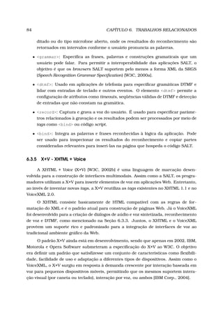84 CAPÍTULO 6. TRABALHOS RELACIONADOS
ditado ou do tipo microfone aberto, onde os resultados do reconhecimento são
retornados em intervalos conforme o usuário pronuncia as palavras.
• <grammar>: Especiﬁca as frases, palavras e construções gramaticais que um
usuário pode falar. Para permitir a interoperabilidade das aplicações SALT, o
objetivo é que os browsers SALT suportem pelo menos a forma XML da SRGS
(Speech Recognition Grammar Speciﬁcation) [W3C, 2000a].
• <dtmf>: Usado em aplicações de telefonia para especiﬁcar gramáticas DTMF e
lidar com entradas de teclado e outros eventos. O elemento <dtmf> permite a
conﬁguração de atributos como timeouts, seqüências válidas de DTMF e detecção
de entradas que não constam na gramática.
• <record>: Captura e grava a voz do usuário. É usado para especiﬁcar parâme-
tros relacionados à gravação e os resultados podem ser processados por meio de
tags como <bind> ou código script.
• <bind>: Integra as palavras e frases reconhecidas à lógica da aplicação. Pode
ser usado para inspecionar os resultados do reconhecimento e copiar partes
consideradas relevantes para inserí-las na página que hospeda o código SALT.
6.3.5 X+V - XHTML + Voice
A XHTML + Voice (X+V) [W3C, 2002b] é uma linguagem de marcação desen-
volvida para a construção de interfaces multimodais. Assim como a SALT, os progra-
madores utilizam a X+V para inserir elementos de voz em aplicações Web. Entretanto,
ao invés de inventar novas tags, a X+V reutiliza as tags existentes no XHTML 1.1 e no
VoiceXML 2.0.
O XHTML consiste basicamente de HTML compatível com as regras de for-
matação do XML e é o padrão atual para construção de páginas Web. Já o VoiceXML
foi desenvolvido para a criação de diálogos de aúdio e voz sintetizada, reconhecimento
de voz e DTMF, como mencionado na Seção 6.3.3. Juntos, o XHTML e o VoiceXML
provêem um suporte rico e padronizado para a integração de interfaces de voz ao
tradicional ambiente gráﬁco da Web.
O padrão X+V ainda está em desenvolvimento, sendo que apenas em 2002, IBM,
Motorola e Opera Software submeteram a especiﬁcação do X+V ao W3C. O objetivo
era deﬁnir um padrão que satisﬁzesse um conjunto de características como ﬂexibili-
dade, facilidade de uso e adaptação a diferentes tipos de dispositivos. Assim como o
VoiceXML, o X+V surgiu em resposta à demanda crescente por interação baseada em
voz para pequenos dispositivos móveis, permitindo que os mesmos suportem intera-
ção visual (por caneta ou teclado), interação por voz, ou ambos [IBM Corp., 2004].
 