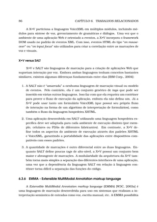86 CAPÍTULO 6. TRABALHOS RELACIONADOS
A X+V particiona a linguagem VoiceXML em múltiplos módulos, incluindo mó-
dulos para síntese de voz, gerenciamento de gramáticas e diálogos. Uma vez que o
ambiente de uma aplicação Web é orientado a eventos, a X+V incorpora o framework
DOM usado no padrão de eventos XML. Com isso, eventos HTML do tipo “on mouse-
over” ou “on input focus” são utilizados para criar a correlação entre as marcações de
voz e visuais.
X+V versus SALT
X+V e SALT são linguagens de marcação para a criação de aplicações Web que
suportam interação por voz. Embora ambas linguagens tenham conceitos bastantes
similares, existem algumas diferenças fundamentais entre elas [IBM Corp., 2004]:
1. A SALT não é “amarrada” a nenhuma linguagem de marcação visual ou modelo
de eventos. Pelo contrário, ela é um conjunto genérico de tags que pode ser
inserido em várias outras linguagens. Isso faz com que ela requeira um contêiner
para prover o ﬂuxo de execução da aplicação, embora ela não deﬁna um. Já a
X+V pode usar tanto um formulário VoiceXML (que possui seu próprio ﬂuxo
de interação na forma de um algoritmo de interpretação de formulários), como
também o ﬂuxo da linguagem hospedeira XHTML.
2. Uma aplicação desenvolvida em SALT utilizando uma linguagem hospedeira es-
pecíﬁca deve ser adaptada para cada ambiente de execução distinto (por exem-
plo, celulares ou PDAs de diferentes fabricantes). Em contraste, a X+V de-
ﬁne todos os aspectos do ambiente de execução através dos padrões XHTML
e VoiceXML, garantindo a portabilidade das aplicações entre dispositivos com-
patíveis com esses padrões.
3. A quantidade de marcações é outro diferencial entre as duas linguagens. En-
quanto SALT deﬁne poucas tags de alto-nível, a X+V possui um conjunto bem
maior e abrangente de marcações. A modularidade da arquitetura da X+V tam-
bém torna mais simples a separação das diferentes interfaces de uma aplicação,
uma vez que a dependência da linguagem SALT em relação à linguagem con-
têiner torna difícil a separação das funções do código.
6.3.6 EMMA - Extensible MultiModal Annotation markup language
A Extensible MultiModal Annotation markup language (EMMA) [W3C, 2003a] é
uma linguagem de marcação desenvolvida para uso em sistemas que realizam a in-
terpretação semântica de entradas como voz, escrita manual, etc. A EMMA possibilita
 