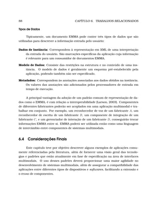 88 CAPÍTULO 6. TRABALHOS RELACIONADOS
Tipos de Dados
Tipicamente, um documento EMMA pode conter três tipos de dados que são
utilizadas para descrever a informação entrada pelo usuário:
Dados de Instância: Correspondem à representação em XML de uma interpretação
da entrada do usuário. São marcações especíﬁcas da aplicação cuja informação
é relevante para um consumidor de documentos EMMA.
Modelo de Dados: Consiste das restrições na estrutura e no conteúdo de uma ins-
tância. O modelo de dados é geralmente um esquema pré-estabelecido pela
aplicação, podendo também não ser especiﬁcado.
Metadados: Correspondem às anotações associadas aos dados obtidos na instância.
Os valores das anotações são adicionados pelos processadores de entrada em
tempo de execução.
A principal vantagem da adoção de um padrão comum de representação de da-
dos como o EMMA, é com relação a interoperabilidade [Larson, 2003]. Componentes
de diferentes fabricantes poderão ser acoplados em uma aplicação multimodal e tra-
balhar em conjunto. Por exemplo, um reconhecedor de voz de um fabricante A, um
reconhecedor de escrita de um fabricante B, um componente de integração de um
fabricante C, e um gerenciador de interação de um fabricante D, conseguirão trocar
informações EMMA entre si. EMMA poderá ser utilizada então como uma linguagem
de intercâmbio entre componentes de sistemas multimodais.
6.4 Considerações Finais
Este capítulo teve por objetivo descrever alguns exemplos de aplicações comu-
mente referenciadas pela literatura, além de fornecer uma visão geral das tecnolo-
gias e padrões que estão atualmente em fase de especiﬁcação na área de interfaces
multimodais. O uso desses padrões deverá proporcionar uma maior agilidade no
desenvolvimento de sistemas multimodais, além de assegurar a compatibilidade das
aplicações entre diferentes tipos de dispositivos e softwares, facilitando a extensão e
o reuso de componentes.
 