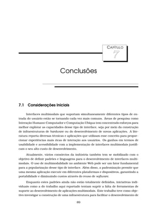 CAPÍTULO
7
Conclusões
7.1 Considerações Iniciais
Interfaces multimodais que suportam simultaneamente diferentes tipos de en-
trada do usuário estão se tornando cada vez mais comuns. Áreas de pesquisa como
Interação Humano-Computador e Computação Ubíqua tem concentrado esforços para
melhor explorar as capacidades desse tipo de interface, seja por meio da construção
de infraestruturas de hardware ou do desenvolvimento de novas aplicações. A lite-
ratura reporta diversas técnicas e aplicações que utilizam esse conceito para propor-
cionar experiências mais ricas de interação aos usuários. Os ganhos em termos de
usabilidade e acessibilidade com a implementação de interfaces multimodais justiﬁ-
cam o seu alto custo de desenvolvimento.
Atualmente, vários consórcios da indústria também tem se mobilizado com o
objetivo de deﬁnir padrões e linguagens para o desenvolvimento de interfaces multi-
modais. O uso de multimodalidade no ambiente Web pode ser um fator fundamental
para a popularização desse tipo de interface. Além disso, a padronização permite que
uma mesma aplicação execute em diferentes plataformas e dispositivos, garantindo a
portabilidade e diminuindo custos através do reuso de software.
Enquanto estes padrões ainda não estão totalmente deﬁnidos, iniciativas indi-
viduais como a do trabalho aqui reportado tentam suprir a falta de ferramentas de
suporte ao desenvolvimento de aplicações multimodais. Este trabalho teve como obje-
tivo investigar a construção de uma infraestrutura para facilitar o desenvolvimento de
89
 