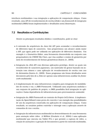 90 CAPÍTULO 7. CONCLUSÕES
interfaces multimodais e sua integração a aplicações de computação ubíqua. Como
resultado, uma API de reconhecimento de escrita (JInk) e um framework de integração
multimodal (JMIS) foram implementados e detalhados nesta dissertação.
7.2 Resultados e Contribuições
Dentre os principais resultados obtidos e contribuições, pode-se citar:
• A extensão da arquitetura da Java Ink API para acomodar o reconhecimento
de diferentes tipos de caracteres. Isso proporcionou um alcance ainda maior
a API, que agora pode ser utilizada em aplicações de diferentes domínios. Um
exemplo é o Geometrics Editor, uma ferramenta desenvolvida em conjunto com
pesquisadores da UNESP-Rio Claro, que visa auxiliar o ensino de geometria por
meio do reconhecimento de formas geométricas [Inácio Jr., 2005].
• Integração da JInk API com diversas aplicações protótipo, dentre as quais um
reconhecedor de caracteres japoneses, um rastreador de gestos baseado em in-
teração com câmera e uma aplicação de reconhecimento de escrita com uso
de dicionários [Inácio Jr., 2005]. Esses programas não foram detalhados neste
documento pelo fato de a JInk ser apenas uma infraestrutura auxiliar do frame-
work multimodal.
• A implementação de uma infraestrutura completa para integração de modalida-
des de escrita e voz, o JMIS Framework. Utilizando uma arquitetura modular e
um conjunto de padrões de projeto, o JMIS possibilita fácil integração às apli-
cações e baixa dependência de infraestruturas para processamento unimodal.
• Integração do JMIS Framework no contexto do Projeto InCA-Serve. A implemen-
tação da SpeechBoard como prova-de-conceito é um exemplo das possibilidades
de uso da arquitetura construída em aplicações de computação ubíqua. Como
resultado, os usuários podem controlar e interagir com a aplicação através de
comandos de voz e escrita.
• Integração da infraestrutura multimodal no desenvolvimento de uma ferramenta
para anotação sobre vídeo. A M4Note [Goularte et al., 2004] é uma aplicação
multimodal que executa em Tablet PCs e que permite a captura de vídeo, a
criação de anotações e a geração de documentos a partir do conteúdo multimídia.
 