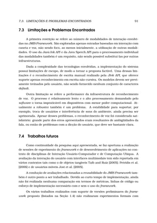 7.3. LIMITAÇÕES E PROBLEMAS ENCONTRADOS 91
7.3 Limitações e Problemas Encontrados
A primeira restrição se refere ao número de modalidades de interação envolvi-
das no JMIS Framework. São exploradas apenas entradas baseadas em interação com
caneta e voz, não sendo foco, ao menos inicialmente, a utilização de outras modali-
dades. O uso da Java Ink API e da Java Speech API para o processamento individual
das modalidades também é um requisito, não sendo possível substituí-las por outras
infraestruturas.
Dada a complexidade das tecnologias envolvidas, a implementação do sistema
possui limitações de escopo, de modo a tornar a proposta factível. Uma dessas lim-
itações é o reconhecimento de escrita manual realizado pela JInk API, que oferece
suporte apenas reconhecimento em escrita não-cursiva. Os modelos devem ser previ-
amente treinados pelo usuário, não sendo fornecido nenhum conjunto de caracteres
default.
Outra limitação se refere a performance da infraestrutura de reconhecimento
de voz. O processo é relativamente lento e o alto processamento demandado pelo
software o torna impraticável em dispositivos com menor poder computacional. At-
ualmente a robustez também é um problema. A estabilidade para suportar, por
exemplo, troca de usuários e interferência de sons do ambiente, ainda precisa ser
aprimorada. Apesar desses problemas, o reconhecimento de voz foi considerado sat-
isfatório: grande parte dos erros apresentados eram resultantes de ambigüidades da
fala, ou então de problemas com a dicção do usuário, que deve ser bastante clara.
7.4 Trabalhos futuros
Como continuidade da pesquisa aqui apresentada, se faz oportuna a realização
de sessões de experimento do framework e de desenvolvimento de aplicações no con-
texto de disciplinas de Interação Usuário-Computador e de Computação Ubíqua. A
avaliação da interação do usuário com interfaces multimodais tem sido reportada em
vários contextos tais como o de objetos tangíveis Taib and Ruiz [2005]; Petridis et al.
[2006] e de usuários móveis Jost et al. [2005].
A condução de avaliações relacionadas a reusabilidade do JMIS Framework tam-
bém é outro ponto a ser trabalhado. Devido ao curto tempo de implementação, ainda
não foi realizada nenhuma comparação em termos de métricas, linhas de código ou
esforço de implementação necessário com e sem o uso do framework.
Os vários trabalhos realizados com suporte de versões preliminares do frame-
work proposto (listados na Seção 1.4) não realizaram experimentos formais com
 