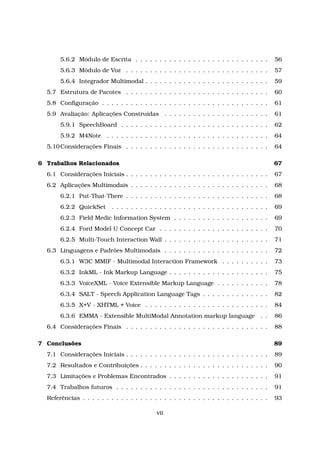 5.6.2 Módulo de Escrita . . . . . . . . . . . . . . . . . . . . . . . . . . . . 56
5.6.3 Módulo de Voz . . . . . . . . . . . . . . . . . . . . . . . . . . . . . . 57
5.6.4 Integrador Multimodal . . . . . . . . . . . . . . . . . . . . . . . . . . 59
5.7 Estrutura de Pacotes . . . . . . . . . . . . . . . . . . . . . . . . . . . . . . 60
5.8 Conﬁguração . . . . . . . . . . . . . . . . . . . . . . . . . . . . . . . . . . . 61
5.9 Avaliação: Aplicações Construídas . . . . . . . . . . . . . . . . . . . . . . 61
5.9.1 SpeechBoard . . . . . . . . . . . . . . . . . . . . . . . . . . . . . . . 62
5.9.2 M4Note . . . . . . . . . . . . . . . . . . . . . . . . . . . . . . . . . . 64
5.10Considerações Finais . . . . . . . . . . . . . . . . . . . . . . . . . . . . . . 64
6 Trabalhos Relacionados 67
6.1 Considerações Iniciais . . . . . . . . . . . . . . . . . . . . . . . . . . . . . . 67
6.2 Aplicações Multimodais . . . . . . . . . . . . . . . . . . . . . . . . . . . . . 68
6.2.1 Put-That-There . . . . . . . . . . . . . . . . . . . . . . . . . . . . . . 68
6.2.2 QuickSet . . . . . . . . . . . . . . . . . . . . . . . . . . . . . . . . . 69
6.2.3 Field Medic Information System . . . . . . . . . . . . . . . . . . . . 69
6.2.4 Ford Model U Concept Car . . . . . . . . . . . . . . . . . . . . . . . 70
6.2.5 Multi-Touch Interaction Wall . . . . . . . . . . . . . . . . . . . . . . 71
6.3 Linguagens e Padrões Multimodais . . . . . . . . . . . . . . . . . . . . . . 72
6.3.1 W3C MMIF - Multimodal Interaction Framework . . . . . . . . . . 73
6.3.2 InkML - Ink Markup Language . . . . . . . . . . . . . . . . . . . . . 75
6.3.3 VoiceXML - Voice Extensible Markup Language . . . . . . . . . . . 78
6.3.4 SALT - Speech Application Language Tags . . . . . . . . . . . . . . 82
6.3.5 X+V - XHTML + Voice . . . . . . . . . . . . . . . . . . . . . . . . . . 84
6.3.6 EMMA - Extensible MultiModal Annotation markup language . . 86
6.4 Considerações Finais . . . . . . . . . . . . . . . . . . . . . . . . . . . . . . 88
7 Conclusões 89
7.1 Considerações Iniciais . . . . . . . . . . . . . . . . . . . . . . . . . . . . . . 89
7.2 Resultados e Contribuições . . . . . . . . . . . . . . . . . . . . . . . . . . . 90
7.3 Limitações e Problemas Encontrados . . . . . . . . . . . . . . . . . . . . . 91
7.4 Trabalhos futuros . . . . . . . . . . . . . . . . . . . . . . . . . . . . . . . . 91
Referências . . . . . . . . . . . . . . . . . . . . . . . . . . . . . . . . . . . . . . . 93
vii
 