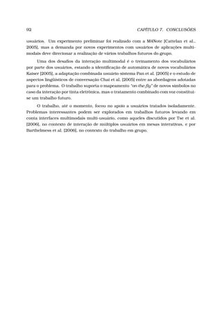 92 CAPÍTULO 7. CONCLUSÕES
usuários. Um experimento preliminar foi realizado com a M4Note [Cattelan et al.,
2005], mas a demanda por novos experimentos com usuários de aplicações multi-
modais deve direcionar a realização de vários trabalhos futuros do grupo.
Uma dos desaﬁos da interação multimodal é o treinamento dos vocabulários
por parte dos usuários, estando a identiﬁcação de automática de novos vocabulários
Kaiser [2005], a adaptação combinada usuário-sistema Pan et al. [2005] e o estudo de
aspectos lingüísticos de conversação Chai et al. [2005] entre as abordagens adotadas
para o problema. O trabalho suporta o mapeamento “on-the-ﬂy” de novos símbolos no
caso da interação por tinta eletrônica, mas o tratamento combinado com voz constitui-
se um trabalho futuro.
O trabalho, até o momento, focou no apoio a usuários tratados isoladamente.
Problemas interessantes podem ser explorados em trabalhos futuros levando em
conta interfaces multimodais multi-usuário, como aqueles discutidos por Tse et al.
[2006], no contexto de interação de múltiplos usuários em mesas interativas, e por
Barthelmess et al. [2006], no contexto do trabalho em grupo.
 