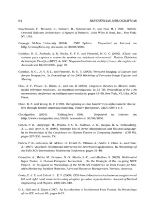 94 REFERÊNCIAS BIBLIOGRÁFICAS
Buschmann, F., Meunier, R., Rohnert, H., Sommerlad, P., and Stal, M. (1996). Pattern-
Oriented Software Architecture: A System of Patterns. John Wiley & Sons, Inc., New York,
NY, USA.
Carnegie Mellon University (2004). CMU Sphinx. Disponível na Internet em
http://cmusphinx.org. Acessado em 30/08/2006.
Cattelan, R. G., Andrade, A. R., Rocha, C. F. P., and Pimentel, M. G. C. (2003). iClass: um
sistema para captura e acesso de sessões em ambiente educacional. Revista Eletrônica
de Iniciação Cientíﬁca (REIC) da SBC. Disponível na Internet em http://www.sbc.org.br/reic.
Acessado em 10/09/2006., page 19.
Cattelan, R. G., Jr, V. R. I., and Pimentel, M. G. C. (2005). Pervasive Imaging: a Capture and
Access Perspective. In Proceedings of the 2005 Workshop of Pervasive Image Capture and
Sharing.
Chai, J. Y., Prasov, Z., Blaim, J., and Jin, R. (2005). Linguistic theories in efﬁcient multi-
modal reference resolution: an empirical investigation. In IUI ’05: Proceedings of the 10th
international conference on Intelligent user interfaces, pages 43–50, New York, NY, USA. ACM
Press.
Chan, K. F. and Yeung, D. Y. (1999). Recognizing on-line handwritten alphanumeric charac-
ters through ﬂexible structural matching. Pattern Recognition, 32(7):1099–1114.
Cloudgarden (2001). TalkingJava SDK. Disponível na Internet em
http://www.cloudgarden.com/JSAPI. Acessado em 30/08/2006.
Cohen, P. R., Darlymple, M., Pereira, F. C. N., Sullivan, J. W., Gargan, R. A., Schlossberg,
J. L., and Tyler, S. W. (1989). Synergic Use of Direct Manipulation and Natural Language.
In In Proceedings of the Conference on Human Factors in Computing Systems - (CHI 89),
pages 227–233, Austin, TX.
Cohen, P. R., Johnston, M., McGee, D., Oviatt, S., Pittman, J., Smith, I., Chen, L., and Clow,
J. (1997). QuickSet: Multimodal interaction for distributed applications. In Proceedings of
the Fifth ACM International Multimedia Conference, pages 31–40.
Corradini, A., Mehta, M., Bernsen, N.-O., Martin, J.-C., and Abrilian, S. (2003). Multimodal
Input Fusion in Human-Computer Interaction - On the Example of the on-going NICE
Project. In To appear in Proceedings of the NATO-ASI Conference on Data Fusion for Situ-
ation Monitoring, Incident Detection, Alert and Response Management, Yerevan, Armenia.
Costa, E. J. X. and Cabral Jr., E. F. (2000). EEG-based discrimination between imagination of
left and right hand movements using adaptive gaussian representation. Journal of Medical
Engineering and Physics, 22(5):345–348.
D. L. Hall and J. Llinas (1997). An Introduction to Multisensor Data Fusion. In Proceedings
of the IEE, volume 85, pages 6–23.
 