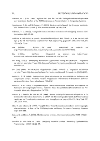 96 REFERÊNCIAS BIBLIOGRÁFICAS
Harrison, B. L. et al. (1998). Squeeze me, hold me, tilt me! an exploration of manipulative
user interfaces. In Proc. of the ACM Conference on Human Factors in Computing Systems.
Hauptmann, A. G. and McAvinney, P. (1993). Gestures with Speech for Graphics Manipula-
tion. International Journal of Man-Machine Studies, 38:231–249.
Holzman, T. G. (1999). Computer-human interface solutions for emergency medical care.
Interactions, 6(3):13–24.
Honkala, M. and Pohja, M. (2006). Multimodal interaction with xforms. In ICWE ’06: Proceed-
ings of the 6th International Conference on Web Engineering, pages 201–208, New York, NY,
USA. ACM Press.
IBM (1998a). Speech for Java. Disponível na Internet em
http://www.alphaworks.ibm.com/tech/speech. Acessado em 30/08/2006.
IBM (1998b). ViaVoice. Disponível na Internet em http://www-
306.ibm.com/software/voice/viavoice. Acessado em 30/08/2006.
IBM Corp. (2003). Developing Multimodal Applications using XHTML+Voice. Disponível
na Internet em http://www-306.ibm.com/software/pervasive/multimodal. Acessado em
06/01/2007.
IBM Corp. (2004). XHTML+Voice Programmer’s Guide - Version 1.0. Disponível na Internet
em http://www-306.ibm.com/software/pervasive/multimodal. Acessado em 06/01/2007.
Inácio Jr., V. R. (2003). Componentes para Intercâmbio de Informações em Ambientes de
Computação Ubíqua. Relatório Final do Programa de Treinamento de Estudantes de Grad-
uação em Técnicas Especializadas da PRP/USP.
Inácio Jr., V. R. (2005). Componentes para Desenvolvimento de Interfaces Multimodais em
Aplicações de Computação Ubíqua. Relatório Final das Atividades Desenvolvidas em Pro-
grama de Mestrado - Reportado a FAPESP.
Irawati, S., Calderón, D., and Ko, H. (2006). Spatial ontology for semantic integration in 3d
multimodal interaction framework. In VRCIA ’06: Proceedings of the 2006 ACM international
conference on Virtual reality continuum and its applications, pages 129–135, New York, NY,
USA. ACM Press.
Ishii, H. and Ullmer, B. (1997). Tangible bits: Towards seamless interfaces between people,
bits and atoms. In Proc. of the ACM Conference on Human Factors in Computing Systems,
pages 234–241.
Jain, A. K. and Ross, A. (2004). Multibiometric systems. Communications of the ACM, 47(1):34–
40.
Johnson, R. and Foote, B. (1988). Designing Reusable classes. Journal of Object-Oriented
Programming - JOOP, 1(2):22–35.
 