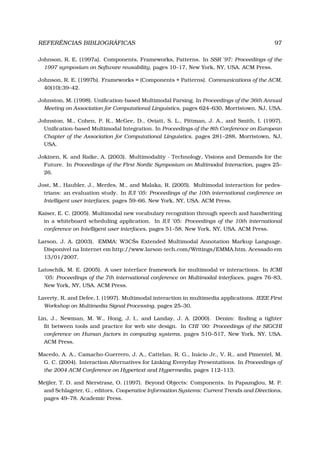 REFERÊNCIAS BIBLIOGRÁFICAS 97
Johnson, R. E. (1997a). Components, Frameworks, Patterns. In SSR ’97: Proceedings of the
1997 symposium on Software reusability, pages 10–17, New York, NY, USA. ACM Press.
Johnson, R. E. (1997b). Frameworks = (Components + Patterns). Communications of the ACM,
40(10):39–42.
Johnston, M. (1998). Uniﬁcation-based Multimodal Parsing. In Proceedings of the 36th Annual
Meeting on Association for Computational Linguistics, pages 624–630, Morristown, NJ, USA.
Johnston, M., Cohen, P. R., McGee, D., Oviatt, S. L., Pittman, J. A., and Smith, I. (1997).
Uniﬁcation-based Multimodal Integration. In Proceedings of the 8th Conference on European
Chapter of the Association for Computational Linguistics, pages 281–288, Morristown, NJ,
USA.
Jokinen, K. and Raike, A. (2003). Multimodality - Technology, Visions and Demands for the
Future. In Proceedings of the First Nordic Symposium on Multimodal Interaction, pages 25–
26.
Jost, M., Haubler, J., Merdes, M., and Malaka, R. (2005). Multimodal interaction for pedes-
trians: an evaluation study. In IUI ’05: Proceedings of the 10th international conference on
Intelligent user interfaces, pages 59–66, New York, NY, USA. ACM Press.
Kaiser, E. C. (2005). Multimodal new vocabulary recognition through speech and handwriting
in a whiteboard scheduling application. In IUI ’05: Proceedings of the 10th international
conference on Intelligent user interfaces, pages 51–58, New York, NY, USA. ACM Press.
Larson, J. A. (2003). EMMA: W3CŠs Extended Multimodal Annotation Markup Language.
Disponível na Internet em http://www.larson-tech.com/Writings/EMMA.htm. Acessado em
13/01/2007.
Latoschik, M. E. (2005). A user interface framework for multimodal vr interactions. In ICMI
’05: Proceedings of the 7th international conference on Multimodal interfaces, pages 76–83,
New York, NY, USA. ACM Press.
Laverty, R. and Defee, I. (1997). Multimodal interaction in multimedia applications. IEEE First
Workshop on Multimedia Signal Processing, pages 25–30.
Lin, J., Newman, M. W., Hong, J. I., and Landay, J. A. (2000). Denim: ﬁnding a tighter
ﬁt between tools and practice for web site design. In CHI ’00: Proceedings of the SIGCHI
conference on Human factors in computing systems, pages 510–517, New York, NY, USA.
ACM Press.
Macedo, A. A., Camacho-Guerrero, J. A., Cattelan, R. G., Inácio Jr., V. R., and Pimentel, M.
G. C. (2004). Interaction Alternatives for Linking Everyday Presentations. In Proceedings of
the 2004 ACM Conference on Hypertext and Hypermedia, pages 112–113.
Meijler, T. D. and Nierstrasz, O. (1997). Beyond Objects: Components. In Papazoglou, M. P.
and Schlageter, G., editors, Cooperative Information Systems: Current Trends and Directions,
pages 49–78. Academic Press.
 