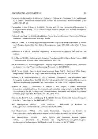 REFERÊNCIAS BIBLIOGRÁFICAS 99
Pieraccini, R., Dayanidhi, K., Bloom, J., Dahan, J., Phillips, M., Goodman, B. R., and Prasad,
K. V. (2004). Multimodal conversational systems for automobiles. Communications of the
ACM, 47(1):47–49.
Plamondon, R. and Srihari, S. N. (2000). On-Line and Off-Line Handwriting Recognition: A
Comprehensive Survey. IEEE Transactions on Pattern Analysis and Machine Intelligence,
22(1):63–84.
Pollard, C. and Sag, I. A. (1994). Head-Driven Phrase Structure Grammar. University of Chicago
Press and CSLI Publications, Chicago, Illinois.
Pree, W. (1999). In Building Application Frameworks: Object-Oriented Foundations of Frame-
work Design, chapter Hot-Spot-Driven Development, pages 379–393. John Wiley & Sons,
Inc.
Pressman, R. S. (2002). Software Engineering - A Practitioner’s Approach. McGraw-Hill, 5th
edition.
R. R. Murphy (1996). Biological and Cognitive Foundations of Intelligent Data Fusion. IEEE
Transactions on Systems, Man, and Cybernetics, 26:42–51.
SALT Forum (2002). Speech Application Language Tags (SALT) 1.0 Speciﬁcation. Disponível
na Internet em http://www.saltforum.org. Acessado em 20/12/2006.
SALT Forum (2006). Speech Application Language Tags (SALT) - Technical White Paper.
Disponível na Internet em http://www.saltforum.org. Acessado em 20/12/2006.
Schmidt, D. C. and Buschmann, F. (2003). Patterns, Frameworks, and Middleware: Their
Synergistic Relationships. In ICSE ’03: Proceedings of the 25th International Conference on
Software Engineering, pages 694–704, Washington, DC, USA. IEEE Computer Society.
Serrano, M., Nigay, L., Demumieux, R., Descos, J., and Losquin, P. (2006). Multimodal
interaction on mobile phones: development and evaluation using acicare. In MobileHCI ’06:
Proceedings of the 8th Conference on Human-computer Interaction with Mobile Devices and
Services, pages 129–136, New York, NY, USA. ACM Press.
Sharma, R., Pavlovi, V. I., and Huang, T. S. (1998). Toward Multimodal Human-Computer
Interface. Proceedings of the IEEE, 86(5):853–869.
Sun Microsystems (1996). Java Platform. Disponível na Internet em
http://java.sun.com/downloads. Acessado em 20/09/2006.
Sun Microsystems (1998a). Java Media Framework. Disponível na Internet em
http://java.sun.com/products/java-media/jmf/index.jsp. Acessado em 30/08/2006.
Sun Microsystems (1998b). Java Speech API Grammar Format Speciﬁ-
cation. Disponível na Internet em http://java.sun.com/products/java-
media/speech/forDevelopers/JSGF/index.html. Acessado em 06/07/2006.
 