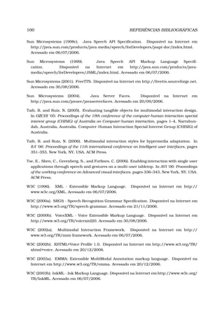 100 REFERÊNCIAS BIBLIOGRÁFICAS
Sun Microsystems (1998c). Java Speech API Speciﬁcation. Disponível na Internet em
http://java.sun.com/products/java-media/speech/forDevelopers/jsapi-doc/index.html.
Acessado em 06/07/2006.
Sun Microsystems (1999). Java Speech API Markup Language Speciﬁ-
cation. Disponível na Internet em http://java.sun.com/products/java-
media/speech/forDevelopers/JSML/index.html. Acessado em 06/07/2006.
Sun Microsystems (2001). FreeTTS. Disponível na Internet em http://freetts.sourceforge.net.
Acessado em 30/08/2006.
Sun Microsystems (2004). Java Server Faces. Disponível na Internet em
http://java.sun.com/javaee/javaserverfaces. Acessado em 20/09/2006.
Taib, R. and Ruiz, N. (2005). Evaluating tangible objects for multimodal interaction design.
In OZCHI ’05: Proceedings of the 19th conference of the computer-human interaction special
interest group (CHISIG) of Australia on Computer-human interaction, pages 1–4, Narrabun-
dah, Australia, Australia. Computer-Human Interaction Special Interest Group (CHISIG) of
Australia.
Taib, R. and Ruiz, N. (2006). Multimodal interaction styles for hypermedia adaptation. In
IUI ’06: Proceedings of the 11th international conference on Intelligent user interfaces, pages
351–353, New York, NY, USA. ACM Press.
Tse, E., Shen, C., Greenberg, S., and Forlines, C. (2006). Enabling interaction with single user
applications through speech and gestures on a multi-user tabletop. In AVI ’06: Proceedings
of the working conference on Advanced visual interfaces, pages 336–343, New York, NY, USA.
ACM Press.
W3C (1996). XML - Extensible Markup Language. Disponível na Internet em http://
www.w3c.org/XML. Acessado em 06/07/2006.
W3C (2000a). SRGS - Speech Recognition Grammar Speciﬁcation. Disponível na Internet em
http://www.w3.org/TR/speech-grammar. Acessado em 21/11/2006.
W3C (2000b). VoiceXML - Voice Extensible Markup Language. Disponível na Internet em
http://www.w3.org/TR/voicexml20. Acessado em 30/08/2006.
W3C (2002a). Multimodal Interaction Framework. Disponível na Internet em http://
www.w3.org/TR/mmi-framework. Acessado em 06/07/2006.
W3C (2002b). XHTML+Voice Proﬁle 1.0. Disponível na Internet em http://www.w3.org/TR/
xhtml+voice. Acessado em 20/12/2006.
W3C (2003a). EMMA: Extensible MultiModal Annotation markup language. Disponível na
Internet em http://www.w3.org/TR/emma. Acessado em 20/12/2006.
W3C (2003b). InkML - Ink Markup Language. Disponível na Internet em http://www.w3c.org/
TR/InkML. Acessado em 06/07/2006.
 