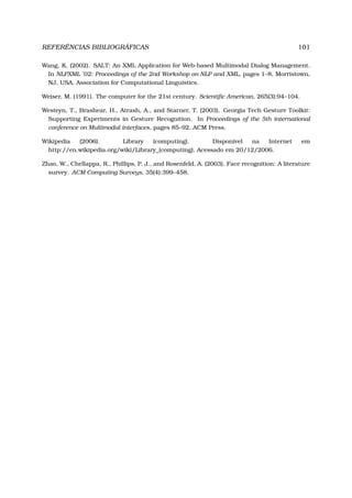 REFERÊNCIAS BIBLIOGRÁFICAS 101
Wang, K. (2002). SALT: An XML Application for Web-based Multimodal Dialog Management.
In NLPXML ’02: Proceedings of the 2nd Workshop on NLP and XML, pages 1–8, Morristown,
NJ, USA. Association for Computational Linguistics.
Weiser, M. (1991). The computer for the 21st century. Scientiﬁc American, 265(3):94–104.
Westeyn, T., Brashear, H., Atrash, A., and Starner, T. (2003). Georgia Tech Gesture Toolkit:
Supporting Experiments in Gesture Recognition. In Proceedings of the 5th international
conference on Multimodal interfaces, pages 85–92. ACM Press.
Wikipedia (2006). Library (computing). Disponível na Internet em
http://en.wikipedia.org/wiki/Library_(computing). Acessado em 20/12/2006.
Zhao, W., Chellappa, R., Phillips, P. J., and Rosenfeld, A. (2003). Face recognition: A literature
survey. ACM Computing Surveys, 35(4):399–458.
 