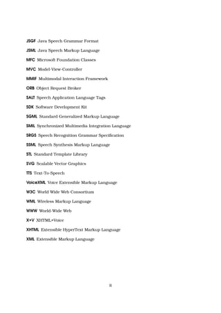 JSGF Java Speech Grammar Format
JSML Java Speech Markup Language
MFC Microsoft Foundation Classes
MVC Model-View-Controller
MMIF Multimodal Interaction Framework
ORB Object Request Broker
SALT Speech Application Language Tags
SDK Software Development Kit
SGML Standard Generalized Markup Language
SMIL Synchronized Multimedia Integration Language
SRGS Speech Recognition Grammar Speciﬁcation
SSML Speech Synthesis Markup Language
STL Standard Template Library
SVG Scalable Vector Graphics
TTS Text-To-Speech
VoiceXML Voice Extensible Markup Language
W3C World Wide Web Consortium
WML Wireless Markup Language
WWW World-Wide Web
X+V XHTML+Voice
XHTML Extensible HyperText Markup Language
XML Extensible Markup Language
ii
 