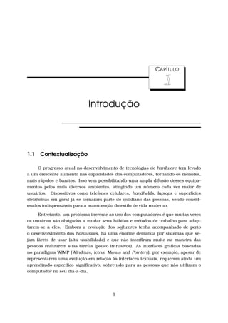 CAPÍTULO
1
Introdução
1.1 Contextualização
O progresso atual no desenvolvimento de tecnologias de hardware tem levado
a um crescente aumento nas capacidades dos computadores, tornando-os menores,
mais rápidos e baratos. Isso vem possibilitando uma ampla difusão desses equipa-
mentos pelos mais diversos ambientes, atingindo um número cada vez maior de
usuários. Dispositivos como telefones celulares, handhelds, laptops e superfícies
eletrônicas em geral já se tornaram parte do cotidiano das pessoas, sendo consid-
erados indispensáveis para a manutenção do estilo de vida moderno.
Entretanto, um problema inerente ao uso dos computadores é que muitas vezes
os usuários são obrigados a mudar seus hábitos e métodos de trabalho para adap-
tarem-se a eles. Embora a evolução dos softwares tenha acompanhado de perto
o desenvolvimento dos hardwares, há uma enorme demanda por sistemas que se-
jam fáceis de usar (alta usabilidade) e que não interﬁram muito na maneira das
pessoas realizarem suas tarefas (pouco intrusivos). As interfaces gráﬁcas baseadas
no paradigma WIMP (Windows, Icons, Menus and Pointers), por exemplo, apesar de
representarem uma evolução em relação às interfaces textuais, requerem ainda um
aprendizado especíﬁco signiﬁcativo, sobretudo para as pessoas que não utilizam o
computador no seu dia-a-dia.
1
 