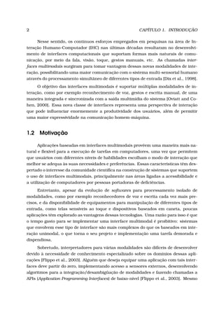 2 CAPÍTULO 1. INTRODUÇÃO
Nesse sentido, os contínuos esforços empregados em pesquisas na área de In-
teração Humano-Computador (IHC) nas últimas décadas resultaram no desenvolvi-
mento de interfaces computacionais que suportam formas mais naturais de comu-
nicação, por meio da fala, visão, toque, gestos manuais, etc. As chamadas inter-
faces multimodais surgiram para tomar vantagem dessas novas modalidades de inte-
ração, possibilitando uma maior comunicação com o sistema multi-sensorial humano
através do processamento simultâneo de diferentes tipos de entrada [Dix et al., 1998].
O objetivo das interfaces multimodais é suportar múltiplas modalidades de in-
teração, como por exemplo reconhecimento de voz, gestos e escrita manual, de uma
maneira integrada e sincronizada com a saída multimídia do sistema [Oviatt and Co-
hen, 2000]. Essa nova classe de interfaces representa uma perspectiva de interação
que pode inﬂuenciar enormemente a produtividade dos usuários, além de permitir
uma maior expressividade na comunicação homem-máquina.
1.2 Motivação
Aplicações baseadas em interfaces multimodais provêem uma maneira mais na-
tural e ﬂexível para a execução de tarefas em computadores, uma vez que permitem
que usuários com diferentes níveis de habilidades escolham o modo de interação que
melhor se adequa às suas necessidades e preferências. Essas características têm des-
pertado o interesse da comunidade cientíﬁca na construção de sistemas que suportem
o uso de interfaces multimodais, principalmente nas áreas ligadas a acessibilidade e
a utilização de computadores por pessoas portadoras de deﬁciências.
Entretanto, apesar da evolução de softwares para processamento isolado de
modalidades, como por exemplo reconhecedores de voz e escrita cada vez mais pre-
cisos, e da disponibilidade de equipamentos para manipulação de diferentes tipos de
entrada, como telas sensíveis ao toque e dispositivos baseados em caneta, poucas
aplicações têm explorado as vantagens dessas tecnologias. Uma razão para isso é que
o tempo gasto para se implementar uma interface multimodal é proibitivo: sistemas
que envolvem esse tipo de interface são mais complexos do que os baseados em inte-
ração unimodal, o que torna o seu projeto e implementação uma tarefa demorada e
dispendiosa.
Sobretudo, interpretadores para várias modalidades são difíceis de desenvolver
devido à necessidade de conhecimento especializado sobre os domínios dessas apli-
cações [Flippo et al., 2003]. Alguém que deseja equipar uma aplicação com tais inter-
faces deve partir do zero, implementando acesso a sensores externos, desenvolvendo
algoritmos para a integração/desambigüação de modalidades e fazendo chamadas a
APIs (Application Programming Interfaces) de baixo-nível [Flippo et al., 2003]. Mesmo
 