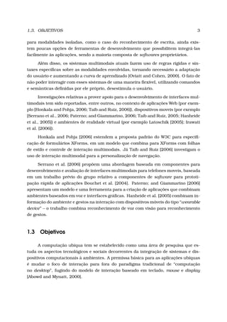 1.3. OBJETIVOS 3
para modalidades isoladas, como o caso do reconhecimento de escrita, ainda exis-
tem poucas opções de ferramentas de desenvolvimento que possibilitem integrá-las
facilmente às aplicações, sendo a maioria composta de softwares proprietários.
Além disso, os sistemas multimodais atuais fazem uso de regras rígidas e sin-
taxes especíﬁcas sobre as modalidades envolvidas, tornando necessário a adaptação
do usuário e aumentando a curva de aprendizado [Oviatt and Cohen, 2000]. O fato de
não poder interagir com esses sistemas de uma maneira ﬂexível, utilizando comandos
e semânticas deﬁnidas por ele próprio, desestimula o usuário.
Investigações relativas a prover apoio para o desenvolvimento de interfaces mul-
timodais tem sido reportadas, entre outros, no contexto de aplicações Web (por exem-
plo [Honkala and Pohja, 2006; Taib and Ruiz, 2006]), dispositivos moveis (por exemplo
[Serrano et al., 2006; Paterno; and Giammarino, 2006; Taib and Ruiz, 2005; Hanheide
et al., 2005]) e ambientes de realidade virtual (por exemplo Latoschik [2005]; Irawati
et al. [2006]).
Honkala and Pohja [2006] estendem a proposta padrão do W3C para especiﬁ-
cação de formulários XForms, em um modelo que combina para XForms com folhas
de estilo e controle de interação multimodais. Já Taib and Ruiz [2006] investigam o
uso de interação multimodal para a personalização de navegação.
Serrano et al. [2006] propõem uma abordagem baseada em componentes para
desenvolvimento e avaliação de interfaces multimodais para telefones moveis, baseada
em um trabalho prévio do grupo relativo a componentes de software para prototi-
pação rápida de aplicações Bouchet et al. [2004]. Paterno; and Giammarino [2006]
apresentam um modelo e uma ferramenta para a criação de aplicações que combinam
ambientes baseados em voz e interfaces gráﬁcas. Hanheide et al. [2005] combinam in-
formação do ambiente e gestos na interação com dispositivos móveis do tipo “wearable
device” – o trabalho combina reconhecimento de voz com visão para reconhecimento
de gestos.
1.3 Objetivos
A computação ubíqua tem se estabelecido como uma área de pesquisa que es-
tuda os aspectos tecnológicos e sociais decorrentes da integração de sistemas e dis-
positivos computacionais à ambientes. A premissa básica para as aplicações ubíquas
é mudar o foco de interação para fora do paradigma tradicional de “computação
no desktop”, fugindo do modelo de interação baseado em teclado, mouse e display
[Abowd and Mynatt, 2000].
 