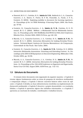 1.5. ESTRUTURA DO DOCUMENTO 5
• Pimentel, M. G. C., Cattelan, R. G., Inácio Jr, V. R., Baldochi Jr, L. A., Camacho-
Guerrero, J. A., Botero, P., Fortes, R. P. M., Pratschke, A., Farah, J. P. S.,
Goularte, R. (2004). Exploiting mobility to document the learning experience.
In: Proceedings of the 1st TIDIA Workshop: E-learning Project, 2004, São Paulo,
pp. 57-62.
• Goularte, R., Camacho-Guerrero, J. A., Inácio Jr, V. R., Cattelan, R. G. Pi-
mentel, M. G. C. (2004). M4Note: a Multimodal Tool for Multimedia Annota-
tion. In: Proceedings of the 10th WebMedia/2nd IW3C2 LA-Web Joint Conference,
Ribeirão Preto, October 2004, IEEE CS Press, pp.142-149.
• Macedo, A. A., Camacho-Guerrero, J. A., Cattelan, R. G., Inácio Jr, V. R., Pi-
mentel, M. G. C. (2004). Interaction Alternatives for Linking Everyday Presen-
tations. Technical Report, Instituto de Ciências Matemáticas e de Computação,
Universidade de São Paulo. São Carlos, 2004.
• Goularte, R., Camacho-Guerrero, J. A., Inacio Jr, V. R., Cattelan, R. G. (2004).
Interactive Multimedia Annotations: Enriching and Extending Content. In: Pro-
ceedings of the 2004 ACM Symposium on Document Engineering, Milwaukee-USA,
October 2004, pp. 84-86.
• Macedo, A. A., Camacho-Guerrero, J. A., Cattelan, R. G., Inácio Jr, V. R., Pi-
mentel, M. G. C. (2004). Interaction Alternatives for Linking Everyday Presenta-
tions. In: Proceedings of the 15th ACM Conference on Hypertext and Hypermedia,
Santa Cruz-CA-USA, August 2004, ACM Press, pp. 112-113.
1.5 Estrutura do Documento
O restante deste documento está organizado da seguinte maneira: o Capítulo 2
resume alguns fundamentos sobre as áreas de pesquisa de interfaces multimodais
e computação ubíqua; o Capítulo 3 discute conceitos básicos sobre reuso de soft-
ware; o Capítulo 4 detalha as duas infraestruturas envolvidas na implementação do
framework multimodal; o Capítulo 5 descreve o projeto desenvolvido e os resultados
obtidos; o Capítulo 6 apresenta alguns dos trabalhos relacionados; e o Capítulo 7
apresenta as conclusão do trabalho, contribuições e trabalhos futuros.
 