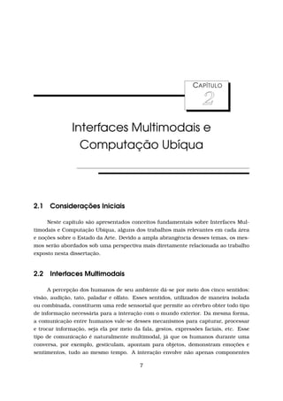 CAPÍTULO
2
Interfaces Multimodais e
Computação Ubíqua
2.1 Considerações Iniciais
Neste capítulo são apresentados conceitos fundamentais sobre Interfaces Mul-
timodais e Computação Ubíqua, alguns dos trabalhos mais relevantes em cada área
e noções sobre o Estado da Arte. Devido a ampla abrangência desses temas, os mes-
mos serão abordados sob uma perspectiva mais diretamente relacionada ao trabalho
exposto nesta dissertação.
2.2 Interfaces Multimodais
A percepção dos humanos de seu ambiente dá-se por meio dos cinco sentidos:
visão, audição, tato, paladar e olfato. Esses sentidos, utilizados de maneira isolada
ou combinada, constituem uma rede sensorial que permite ao cérebro obter todo tipo
de informação necessária para a interação com o mundo exterior. Da mesma forma,
a comunicação entre humanos vale-se desses mecanismos para capturar, processar
e trocar informação, seja ela por meio da fala, gestos, expressões faciais, etc. Esse
tipo de comunicação é naturalmente multimodal, já que os humanos durante uma
conversa, por exemplo, gesticulam, apontam para objetos, demonstram emoções e
sentimentos, tudo ao mesmo tempo. A interação envolve não apenas componentes
7
 