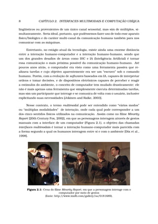 8 CAPÍTULO 2. INTERFACES MULTIMODAIS E COMPUTAÇÃO UBÍQUA
lingüísticos ou provenientes de um único canal sensorial, mas sim de múltiplos, si-
multaneamente. Seria ideal, portanto, que pudéssemos fazer uso de todo esse aparato
físico/biológico e do caráter multi-canal da comunicação humana também para nos
comunicar com as máquinas.
Entretanto, no estágio atual da tecnologia, existe ainda uma enorme distância
entre a interação humano-computador e a interação humano-humano, sendo que
um dos grandes desaﬁos de áreas como IHC e IA (Inteligência Artiﬁcial) é tornar
essa comunicação o mais próxima possível da comunicação humano-humano. Até
poucos anos atrás, o computador era visto como uma ferramenta passiva que re-
alizava tarefas e cujo objetivo aparentemente era ser um “escravo” sob o comando
humano. Porém, com a evolução de softwares baseados em IA, capazes de interpretar
ordens e tomar decisões, e de dispositivos eletrônicos capazes de perceber e reagir
a estímulos do ambiente, o conceito de computador tem mudado drasticamente: ele
não é mais apenas uma ferramenta que simplesmente executa determinadas tarefas,
mas sim um participante que interage e se comunica de volta com o usuário, inclusive
explicitando suas necessidades [Jokinen and Raike, 2003].
Nesse contexto, o termo multimodal pode ser entendido como “vários modos”
ou “múltiplas modalidades” de interação, onde cada qual pode corresponder a um
dos cinco sentidos físicos utilizados na comunicação. Assim como no ﬁlme Minority
Report [20th Century Fox, 2002], em que as personagens interagem através de gestos
manuais com a interface de um computador (Figura 2.1), o objetivo das chamadas
interfaces multimodais é tornar a interação humano-computador mais parecida com
a forma segundo a qual os humanos interagem entre si e com o ambiente [Dix et al.,
1998].
Figura 2.1: Cena do ﬁlme Minority Report, em que a personagem interage com o
computador por meio de gestos
(fonte: http://www.imdb.com/gallery/ss/0181689).
 