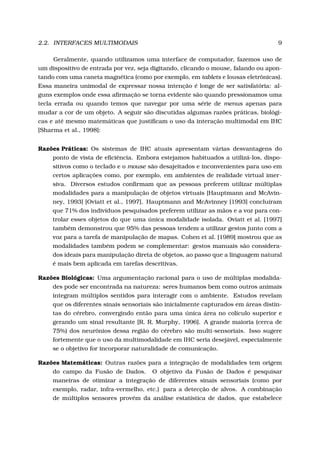 2.2. INTERFACES MULTIMODAIS 9
Geralmente, quando utilizamos uma interface de computador, fazemos uso de
um dispositivo de entrada por vez, seja digitando, clicando o mouse, falando ou apon-
tando com uma caneta magnética (como por exemplo, em tablets e lousas eletrônicas).
Essa maneira unimodal de expressar nossa intenção é longe de ser satisfatória: al-
guns exemplos onde essa aﬁrmação se torna evidente são quando pressionamos uma
tecla errada ou quando temos que navegar por uma série de menus apenas para
mudar a cor de um objeto. A seguir são discutidas algumas razões práticas, biológi-
cas e até mesmo matemáticas que justiﬁcam o uso da interação multimodal em IHC
[Sharma et al., 1998]:
Razões Práticas: Os sistemas de IHC atuais apresentam várias desvantagens do
ponto de vista de eﬁciência. Embora estejamos habituados a utilizá-los, dispo-
sitivos como o teclado e o mouse são desajeitados e inconvenientes para uso em
certos aplicações como, por exemplo, em ambientes de realidade virtual imer-
siva. Diversos estudos conﬁrmam que as pessoas preferem utilizar múltiplas
modalidades para a manipulação de objetos virtuais [Hauptmann and McAvin-
ney, 1993] [Oviatt et al., 1997]. Hauptmann and McAvinney [1993] concluíram
que 71% dos indivíduos pesquisados preferem utilizar as mãos e a voz para con-
trolar esses objetos do que uma única modalidade isolada. Oviatt et al. [1997]
também demonstrou que 95% das pessoas tendem a utilizar gestos junto com a
voz para a tarefa de manipulação de mapas. Cohen et al. [1989] mostrou que as
modalidades também podem se complementar: gestos manuais são considera-
dos ideais para manipulação direta de objetos, ao passo que a linguagem natural
é mais bem aplicada em tarefas descritivas.
Razões Biológicas: Uma argumentação racional para o uso de múltiplas modalida-
des pode ser encontrada na natureza: seres humanos bem como outros animais
integram múltiplos sentidos para interagir com o ambiente. Estudos revelam
que os diferentes sinais sensoriais são inicialmente capturados em áreas distin-
tas do cérebro, convergindo então para uma única área no colículo superior e
gerando um sinal resultante [R. R. Murphy, 1996]. A grande maioria (cerca de
75%) dos neurônios dessa região do cérebro são multi-sensoriais. Isso sugere
fortemente que o uso da multimodalidade em IHC seria desejável, especialmente
se o objetivo for incorporar naturalidade de comunicação.
Razões Matemáticas: Outras razões para a integração de modalidades tem origem
do campo da Fusão de Dados. O objetivo da Fusão de Dados é pesquisar
maneiras de otimizar a integração de diferentes sinais sensoriais (como por
exemplo, radar, infra-vermelho, etc.) para a detecção de alvos. A combinação
de múltiplos sensores provém da análise estatística de dados, que estabelece
 