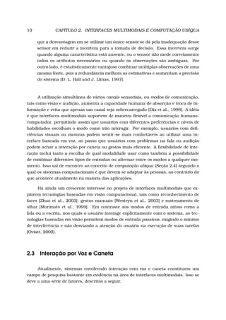 10 CAPÍTULO 2. INTERFACES MULTIMODAIS E COMPUTAÇÃO UBÍQUA
que a desvantagem em se utilizar um único sensor se dá pela inadequação desse
sensor em reduzir a incerteza para a tomada de decisão. Essa incerteza surge
quando alguma característica está ausente, ou o sensor não mede corretamente
todos os atributos necessários ou quando as observações são ambíguas. Por
outro lado, é estatisticamente vantajoso combinar múltiplas observações de uma
mesma fonte, pois a redundância melhora as estimativas e aumentam a precisão
do sistema [D. L. Hall and J. Llinas, 1997].
A utilização simultânea de vários canais sensoriais, ou modos de comunicação,
tais como visão e audição, aumenta a capacidade humana de absorção e troca de in-
formação e evita que apenas um canal seja sobrecarregado [Dix et al., 1998]. A idéia
é que interfaces multimodais suportem de maneira ﬂexível a comunicação humano-
computador, permitindo assim que usuários com diferentes preferências e níveis de
habilidades escolham o modo como irão interagir. Por exemplo, usuários com deﬁ-
ciências visuais ou motoras podem sentir-se mais confortáveis ao utilizar uma in-
terface baseada em voz, ao passo que usuários com problemas na fala ou audição
podem achar a interação por caneta ou gestos mais eﬁciente. A ﬂexibilidade de inte-
ração inclui tanto a escolha de qual modalidade usar como também a possibilidade
de combinar diferentes tipos de entradas ou alternar entre os modos a qualquer mo-
mento. Isso vai de encontro ao conceito de computação ubíqua (Seção 2.4) segundo o
qual os sistemas computacionais é que devem se adaptar às pessoas, ao contrário do
que acontece atualmente na maioria das aplicações.
Há ainda um crescente interesse no projeto de interfaces multimodais que ex-
plorem tecnologias baseadas em visão computacional, tais como reconhecimento de
faces [Zhao et al., 2003], gestos manuais [Westeyn et al., 2003] e rastreamento de
olhar [Morimoto et al., 1999]. Em contraste aos modos de entrada ativos como a
fala ou a escrita, nos quais o usuário interage explicitamente com o sistema, as tec-
nologias baseadas em visão permitem modos de entrada passivos, exigindo o mínimo
de interferência e não desviando a atenção do usuário na execução de suas tarefas
[Oviatt, 2002].
2.3 Interação por Voz e Caneta
Atualmente, sistemas envolvendo interação com voz e caneta constituem um
campo de pesquisa bastante em evidência na área de interfaces multimodais. Isso se
deve a uma série de fatores, descritos a seguir.
 