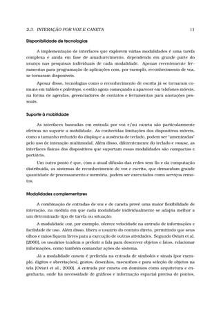 2.3. INTERAÇÃO POR VOZ E CANETA 11
Disponibilidade de tecnologias
A implementação de interfaces que explorem várias modalidades é uma tarefa
complexa e ainda em fase de amadurecimento, dependendo em grande parte do
avanço nas pesquisas individuais de cada modalidade. Apenas recentemente fer-
ramentas para programação de aplicações com, por exemplo, reconhecimento de voz,
se tornaram disponíveis.
Apesar disso, tecnologias como o reconhecimento de escrita já se tornaram co-
muns em tablets e palmtops, e estão agora começando a aparecer em telefones móveis,
na forma de agendas, gerenciadores de contatos e ferramentas para anotações pes-
soais.
Suporte à mobilidade
As interfaces baseadas em entrada por voz e/ou caneta são particularmente
efetivas no suporte a mobilidade. As conhecidas limitações dos dispositivos móveis,
como o tamanho reduzido do display e a ausência de teclado, podem ser “amenizadas"
pelo uso de interação multimodal. Além disso, diferentemente do teclado e mouse, as
interfaces físicas dos dispositivos que suportam essas modalidades são compactas e
portáteis.
Um outro ponto é que, com a atual difusão das redes sem ﬁo e da computação
distribuída, os sistemas de reconhecimento de voz e escrita, que demandam grande
quantidade de processamento e memória, podem ser executados como serviços remo-
tos.
Modalidades complementares
A combinação de entradas de voz e de caneta provê uma maior ﬂexibilidade de
interação, na medida em que cada modalidade individualmente se adapta melhor a
um determinado tipo de tarefa ou situação.
A modalidade voz, por exemplo, oferece velocidade na entrada de informações e
facilidade de uso. Além disso, libera o usuário do contato direto, permitindo que seus
olhos e mãos ﬁquem livres para a execução de outras atividades. Segundo Oviatt et al.
[2000], os usuários tendem a preferir a fala para descrever objetos e fatos, relacionar
informações, como também comandar ações do sistema.
Já a modalidade caneta é preferida na entrada de símbolos e sinais (por exem-
plo, dígitos e abreviações), gestos, desenhos, rascunhos e para seleção de objetos na
tela [Oviatt et al., 2000]. A entrada por caneta em domínios como arquitetura e en-
genharia, onde há necessidade de gráﬁcos e informação espacial precisa de pontos,
 