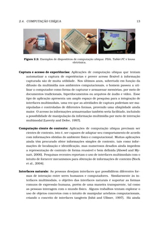 2.4. COMPUTAÇÃO UBÍQUA 13
Figura 2.2: Exemplos de dispositivos de computação ubíqua: PDA, Tablet PC e lousa
eletrônica.
Captura e acesso de experiências: Aplicações de computação ubíqua que tentam
automatizar a captura de experiências e prover acesso ﬂexível à informação
capturada são de muita utilidade. Nos últimos anos, sobretudo em função da
difusão da multimídia nos ambientes computacionais, o homem passou a uti-
lizar o computador como forma de capturar e armazenar memórias, por meio de
documentos tradicionais, hiperdocumentos ou arquivos de áudio e vídeo. Esse
tipo de aplicação apresenta um amplo espaço de pesquisa para a integração de
interfaces multimodais, uma vez que as atividades de captura poderiam ser ma-
nipuladas e controladas de diferentes formas, provendo uma ubiqüidade ainda
maior. O acesso às informações armazenadas também seria facilitado, incluindo
a possibilidade de manipulação da informação multimídia por meio de interação
multimodal [Laverty and Defee, 1997].
Computação ciente de contexto: Aplicações de computação ubíqua precisam ser
cientes de contexto, isto é, ser capazes de adaptar seu comportamento de acordo
com informações obtidas do ambiente físico e computacional. Muitas aplicações
ainda têm procurado obter informações simples de contexto, tais como infor-
mações de localização e identiﬁcação, mas numerosos desaﬁos ainda impedem
a representação de contexto de forma reusável e bem deﬁnida [Abowd and My-
natt, 2000]. Pesquisas recentes reportam o uso de interfaces multimodais com o
intuito de fornecer mecanismos para obtenção de informações de contexto [Nock
et al., 2004].
Interfaces naturais: As pessoas desejam interfaces que possibilitem diferentes for-
mas de interação entre seres humanos e computadores. Similarmente às in-
terfaces multimodais, o objetivo das interfaces naturais é suportar as formas
comuns de expressão humana, porém de uma maneira transparente, tal como
as pessoas interagem com o mundo físico. Alguns trabalhos tentam explorar o
uso de objetos concretos com o intuito de manipular artefatos computacionais,
criando o conceito de interfaces tangíveis [Ishii and Ullmer, 1997]. Há ainda
 