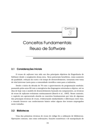 CAPÍTULO
3
Conceitos Fundamentais:
Reuso de Software
3.1 Considerações Iniciais
O reuso de software tem sido um dos principais objetivos da Engenharia de
Software desde o surgimento dessa área. Seus potenciais benefícios, como aumento
da qualidade, redução do custo e do tempo de desenvolvimento, tornaram esse tema
de vital interesse tanto para a comunidade cientíﬁca como para a indústria.
Desde o início da década de 70 com o aparecimento da programação modular,
passando pelos anos 80 com a emergência das linguagens orientadas a objetos, até os
dias de hoje com o modelo de desenvolvimento baseado em componentes, as técnicas
de reuso de software evoluíram continuamente [Bosch et al., 1997]. Nesse contexto,
o capítulo ora apresentado aborda os conceitos fundamentais por trás de algumas
das principais técnicas de reuso, evidenciando similaridades e diferenças entre elas,
e visando fornecer um conhecimento básico sobre alguns dos termos empregados
neste trabalho.
3.2 Bibliotecas
Uma das primeiras técnicas de reuso de código foi a utilização de bibliotecas.
Operações comuns, tais como ordenações, funções numéricas e de manipulação de
15
 