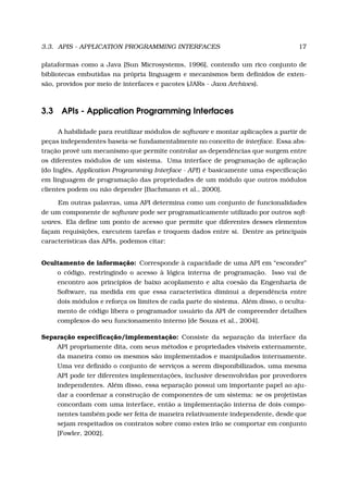 3.3. APIS - APPLICATION PROGRAMMING INTERFACES 17
plataformas como a Java [Sun Microsystems, 1996], contendo um rico conjunto de
bibliotecas embutidas na própria linguagem e mecanismos bem deﬁnidos de exten-
são, providos por meio de interfaces e pacotes (JARs - Java Archives).
3.3 APIs - Application Programming Interfaces
A habilidade para reutilizar módulos de software e montar aplicações a partir de
peças independentes baseia-se fundamentalmente no conceito de interface. Essa abs-
tração provê um mecanismo que permite controlar as dependências que surgem entre
os diferentes módulos de um sistema. Uma interface de programação de aplicação
(do Inglês, Application Programming Interface - API) é basicamente uma especiﬁcação
em linguagem de programação das propriedades de um módulo que outros módulos
clientes podem ou não depender [Bachmann et al., 2000].
Em outras palavras, uma API determina como um conjunto de funcionalidades
de um componente de software pode ser programaticamente utilizado por outros soft-
wares. Ela deﬁne um ponto de acesso que permite que diferentes desses elementos
façam requisições, executem tarefas e troquem dados entre si. Dentre as principais
características das APIs, podemos citar:
Ocultamento de informação: Corresponde à capacidade de uma API em “esconder”
o código, restringindo o acesso à lógica interna de programação. Isso vai de
encontro aos princípios de baixo acoplamento e alta coesão da Engenharia de
Software, na medida em que essa característica diminui a dependência entre
dois módulos e reforça os limites de cada parte do sistema. Além disso, o oculta-
mento de código libera o programador usuário da API de compreender detalhes
complexos do seu funcionamento interno [de Souza et al., 2004].
Separação especiﬁcação/implementação: Consiste da separação da interface da
API propriamente dita, com seus métodos e propriedades visíveis externamente,
da maneira como os mesmos são implementados e manipulados internamente.
Uma vez deﬁnido o conjunto de serviços a serem disponibilizados, uma mesma
API pode ter diferentes implementações, inclusive desenvolvidas por provedores
independentes. Além disso, essa separação possui um importante papel ao aju-
dar a coordenar a construção de componentes de um sistema: se os projetistas
concordam com uma interface, então a implementação interna de dois compo-
nentes também pode ser feita de maneira relativamente independente, desde que
sejam respeitados os contratos sobre como estes irão se comportar em conjunto
[Fowler, 2002].
 