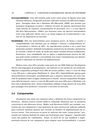 18 CAPÍTULO 3. CONCEITOS FUNDAMENTAIS: REUSO DE SOFTWARE
Interoperabilidade: Uma API também pode servir como ponto de ligação entre dois
sistemas distintos, integrando inclusive softwares escritos em diferentes lingua-
gens. Exemplos disso são a Windows API [Microsoft, 2006], que permite que
quaisquer programas acessem e utilizem recursos do sistema operacional (tais
como sistema de arquivos, escalonamento de processos, etc.) e a Java Speech
API [Sun Microsystems, 1998c], que funciona como um discreto intermediário
entre uma aplicação cliente Java e as várias engines de reconhecimento e sín-
tese de voz disponíveis no mercado.
Estabilidade: APIs são desenvolvidas para mudarem pouco, de forma a manter a
compatibilidade com sistemas que as utilizam e reforçar a independência en-
tre provedores e clientes de APIs. As especiﬁcações tendem a ser o mais bem
projetadas possível, deﬁnindo formalmente assinaturas de métodos, parâmetros
de entrada e dados de saída, de modo que sejam evitadas futuras modiﬁcações.
Entretanto, essa estabilidade não se aplica a implementação interna da API,
que pode mudar conforme a necessidade sem trazer conseqüências aos clientes,
graças à separação da interface da implementação.
Muitas vezes uma API é provida como parte de um SDK (Software Development
Kit) de uma linguagem de programação, um software ou até mesmo de um hardware.
Algumas companhias protegem suas APIs do acesso público, como é o caso da Sony
e sua API para o video-game PlayStation 2. Essa API é disponibilizada apenas para
desenvolvedores licenciados, possibilitando que a empresa mantenha um certo con-
trole de qualidade sobre os jogos criados para o console. Outras companhias divulgam
suas APIs livremente, como é o caso da Microsoft com suas APIs para o Windows e da
Sun com a plataforma Java. Essas companhias utilizam o largo alcance de suas APIs
para propagar seus produtos e aumentar a sua fatia no mercado.
3.4 Componentes
Atualmente não existe um consenso sobre a deﬁnição do termo componente na
literatura. Muitos autores tentam deﬁní-lo utilizando elementos que os permitem
caracterizá-lo sob diferentes óticas. Meijler and Nierstrasz [1997], por exemplo, sus-
tentam que um componente é uma abstração de uma estrutura de software utilizada
para construir sistemas maiores que esconde os detalhes de implementação da es-
trutura menor. Tais estruturas ou peças de software são como “caixas-pretas”, pos-
suindo um conjunto limitado de regras que funcionam como “plugues”, especiﬁcando
como elas podem ser combinadas. Assim, ao invés de ter que modiﬁcar a imple-
mentação interna de um componente para adaptar suas funcionalidades, o usuário
 
