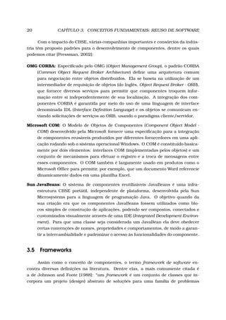20 CAPÍTULO 3. CONCEITOS FUNDAMENTAIS: REUSO DE SOFTWARE
Com o impacto do CBSE, várias companhias importantes e consórcios da indús-
tria têm proposto padrões para o desenvolvimento de componentes, dentre os quais
podemos citar [Pressman, 2002]:
OMG CORBA: Especiﬁcado pelo OMG (Object Management Group), o padrão CORBA
(Common Object Request Broker Architecture) deﬁne uma arquitetura comum
para negociação entre objetos distribuídos. Ela se baseia na utilização de um
intermediador de requisição de objetos (do Inglês, Object Request Broker - ORB),
que fornece diversos serviços para permitir que componentes troquem infor-
mação entre si independentemente de sua localização. A integração dos com-
ponentes CORBA é garantida por meio do uso de uma linguagem de interface
denominada IDL (Interface Deﬁnition Language) e os objetos se comunicam en-
viando solicitações de serviços ao ORB, usando o paradigma cliente/servidor.
Microsoft COM: O Modelo de Objetos de Componentes (Component Object Model -
COM) desenvolvido pela Microsoft fornece uma especiﬁcação para a integração
de componentes reusáveis produzidos por diferentes fornecedores em uma apli-
cação rodando sob o sistema operacional Windows. O COM é constituído basica-
mente por dois elementos: interfaces COM (implementadas pelos objetos) e um
conjunto de mecanismos para efetuar o registro e a troca de mensagens entre
esses componentes. O COM também é largamente usado em produtos como o
Microsoft Ofﬁce para permitir, por exemplo, que um documento Word referencie
dinamicamente dados em uma planilha Excel.
Sun JavaBeans: O sistema de componentes reutilizáveis JavaBeans é uma infra-
estrutura CBSE portátil, independente de plataforma, desenvolvida pela Sun
Microsystems para a linguagem de programação Java. O objetivo quando da
sua criação era que os componentes JavaBeans fossem utilizados como blo-
cos simples de construção de aplicações, podendo ser compostos, conectados e
customizados visualmente através de uma IDE (Integrated Development Environ-
ment). Para que uma classe seja considerada um JavaBean ela deve obedecer
certas convenções de nomes, propriedades e comportamentos, de modo a garan-
tir a intercambialidade e padronizar o acesso às funcionalidades do componente.
3.5 Frameworks
Assim como o conceito de componentes, o termo framework de software en-
contra diversas deﬁnições na literatura. Dentre elas, a mais comumente citada é
a de Johnson and Foote [1988]: “um framework é um conjunto de classes que in-
corpora um projeto (design) abstrato de soluções para uma família de problemas
 