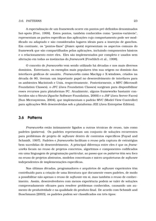 3.6. PATTERNS 23
A especialização de um framework ocorre em pontos pré-deﬁnidos denominados
hot-spots [Pree, 1999]. Estes pontos, também conhecidos como “pontos-variáveis”,
representam as partes especíﬁcas das aplicações cujo comportamento pode ser mod-
iﬁcado ou adaptado e são considerados lugares ideais para a inserção de ganchos.
Em contraste, os “pontos-ﬁxos” (frozen spots) representam os aspectos comuns do
framework que são compartilhados pelas aplicações, incluindo componentes básicos
e o relacionamento entre eles. Eles são implementados por completo e usados sem
alteração em todas as instâncias do framework [Froehlich et al., 1998].
O conceito de frameworks vem sendo utilizado há décadas e nos mais diversos
domínios. Entretanto, os exemplos mais populares têm sua origem no domínio das
interfaces gráﬁcas de usuário. Frameworks como MacApp e X-windows, criados na
década de 80, tiveram um importante papel no desenvolvimento de interfaces para
os ambientes Macintosh e Unix, respectivamente. Posteriormente, o MFC (Microsoft
Foundation Classes), o JFC (Java Foundation Classes) surgiram para disponibilizar
esses recursos para plataformas PC. Atualmente, alguns frameworks bastante con-
hecidos são o Struts [Apache Software Foundation, 2000] e o JSF (Java Server Faces)
[Sun Microsystems, 2004], que implementam o padrão MVC (Model-View-Controller)
para aplicações Web desenvolvidas sob a plataforma JEE (Java Enterprise Edition).
3.6 Patterns
Frameworks estão intimamente ligados a outras técnicas de reuso, tais como
padrões (patterns). Os padrões representam um conjunto de soluções recorrentes
para problemas de projeto de software dentro de contextos especíﬁcos [Fayad and
Schmidt, 1997]. Padrões e frameworks facilitam o reuso pela captura de estratégias
bem sucedidas de desenvolvimento. A principal diferença entre eles é que os frame-
works focam no reuso de projetos concretos, algoritmos e componentes codiﬁcados
em uma linguagem de programação particular, ao passo que os patterns têm seu foco
no reuso de projetos abstratos, modelos conceituais e micro-arquiteturas de software
independentes de implementações especíﬁcas.
Nas últimas décadas, programadores e arquitetos de software experientes têm
contribuído para a criação de uma literatura que documente esses padrões, de modo
a possibilitar não apenas o reuso de software em si, mas também o reuso de conhec-
imento. Assim, desenvolvedores com menos experiência podem se valer de soluções
comprovadamente eﬁcazes para resolver problemas conhecidos, causando um au-
mento de produtividade e na qualidade do produto ﬁnal. De acordo com Schmidt and
Buschmann [2003], os padrões podem ser classiﬁcados em três tipos:
 