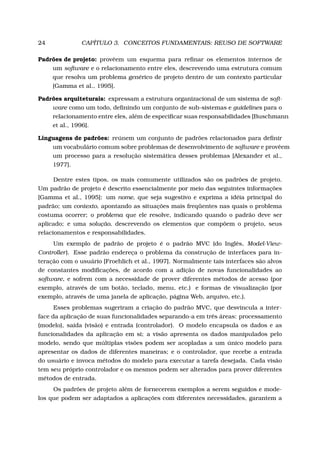24 CAPÍTULO 3. CONCEITOS FUNDAMENTAIS: REUSO DE SOFTWARE
Padrões de projeto: provêem um esquema para reﬁnar os elementos internos de
um software e o relacionamento entre eles, descrevendo uma estrutura comum
que resolva um problema genérico de projeto dentro de um contexto particular
[Gamma et al., 1995].
Padrões arquiteturais: expressam a estrutura organizacional de um sistema de soft-
ware como um todo, deﬁnindo um conjunto de sub-sistemas e guidelines para o
relacionamento entre eles, além de especiﬁcar suas responsabilidades [Buschmann
et al., 1996].
Linguagens de padrões: reúnem um conjunto de padrões relacionados para deﬁnir
um vocabulário comum sobre problemas de desenvolvimento de software e provêem
um processo para a resolução sistemática desses problemas [Alexander et al.,
1977].
Dentre estes tipos, os mais comumente utilizados são os padrões de projeto.
Um padrão de projeto é descrito essencialmente por meio das seguintes informações
[Gamma et al., 1995]: um nome, que seja sugestivo e exprima a idéia principal do
padrão; um contexto, apontando as situações mais freqüentes nas quais o problema
costuma ocorrer; o problema que ele resolve, indicando quando o padrão deve ser
aplicado; e uma solução, descrevendo os elementos que compõem o projeto, seus
relacionamentos e responsabilidades.
Um exemplo de padrão de projeto é o padrão MVC (do Inglês, Model-View-
Controller). Esse padrão endereça o problema da construção de interfaces para in-
teração com o usuário [Froehlich et al., 1997]. Normalmente tais interfaces são alvos
de constantes modiﬁcações, de acordo com a adição de novas funcionalidades ao
software, e sofrem com a necessidade de prover diferentes métodos de acesso (por
exemplo, através de um botão, teclado, menu, etc.) e formas de visualização (por
exemplo, através de uma janela de aplicação, página Web, arquivo, etc.).
Esses problemas sugeriram a criação do padrão MVC, que desvincula a inter-
face da aplicação de suas funcionalidades separando-a em três áreas: processamento
(modelo), saída (visão) e entrada (controlador). O modelo encapsula os dados e as
funcionalidades da aplicação em si; a visão apresenta os dados manipulados pelo
modelo, sendo que múltiplas visões podem ser acopladas a um único modelo para
apresentar os dados de diferentes maneiras; e o controlador, que recebe a entrada
do usuário e invoca métodos do modelo para executar a tarefa desejada. Cada visão
tem seu próprio controlador e os mesmos podem ser alterados para prover diferentes
métodos de entrada.
Os padrões de projeto além de fornecerem exemplos a serem seguidos e mode-
los que podem ser adaptados a aplicações com diferentes necessidades, garantem a
 