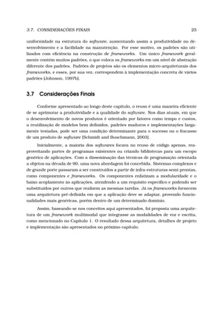3.7. CONSIDERAÇÕES FINAIS 25
uniformidade na estrutura do software, aumentando assim a produtividade no de-
senvolvimento e a facilidade na manutenção. Por esse motivo, os padrões são uti-
lizados com eﬁciência na construção de frameworks. Um único framework geral-
mente contém muitos padrões, o que coloca os frameworks em um nível de abstração
diferente dos padrões. Padrões de projetos são os elementos micro-arquiteturais dos
frameworks, e esses, por sua vez, correspondem à implementação concreta de vários
padrões [Johnson, 1997b].
3.7 Considerações Finais
Conforme apresentado ao longo deste capítulo, o reuso é uma maneira eﬁciente
de se aprimorar a produtividade e a qualidade do software. Nos dias atuais, em que
o desenvolvimento de novos produtos é orientado por fatores como tempo e custos,
a reutilização de modelos bem deﬁnidos, padrões maduros e implementações larga-
mente testadas, pode ser uma condição determinante para o sucesso ou o fracasso
de um produto de software [Schmidt and Buschmann, 2003].
Inicialmente, a maioria dos softwares focava no reuso de código apenas, rea-
proveitando partes de programas existentes ou criando bibliotecas para um escopo
genérico de aplicações. Com a disseminação das técnicas de programação orientada
a objetos na década de 90, uma nova abordagem foi concebida. Sistemas complexos e
de grande porte passaram a ser construídos a partir de infra-estruturas semi-prontas,
como componentes e frameworks. Os componentes enfatizam a modularidade e o
baixo acoplamento às aplicações, atendendo a um requisito especíﬁco e podendo ser
substituídos por outros que realizem as mesmas tarefas. Já os frameworks fornecem
uma arquitetura pré-deﬁnida em que a aplicação deve se adaptar, provendo funcio-
nalidades mais genéricas, porém dentro de um determinado domínio.
Assim, baseando-se nos conceitos aqui apresentados, foi proposta uma arquite-
tura de um framework multimodal que integrasse as modalidades de voz e escrita,
como mencionado no Capítulo 1. O resultado dessa arquitetura, detalhes de projeto
e implementação são apresentados no próximo capítulo.
 