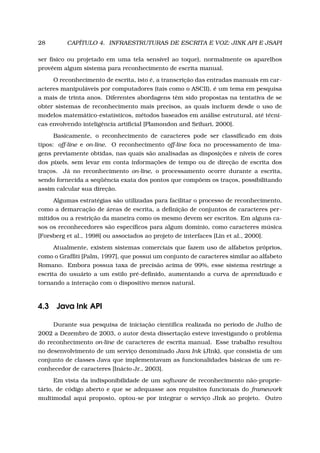 28 CAPÍTULO 4. INFRAESTRUTURAS DE ESCRITA E VOZ: JINK API E JSAPI
ser físico ou projetado em uma tela sensível ao toque), normalmente os aparelhos
provêem algum sistema para reconhecimento de escrita manual.
O reconhecimento de escrita, isto é, a transcrição das entradas manuais em car-
acteres manipuláveis por computadores (tais como o ASCII), é um tema em pesquisa
a mais de trinta anos. Diferentes abordagens têm sido propostas na tentativa de se
obter sistemas de reconhecimento mais precisos, as quais incluem desde o uso de
modelos matemático-estatísticos, métodos baseados em análise estrutural, até técni-
cas envolvendo inteligência artiﬁcial [Plamondon and Srihari, 2000].
Basicamente, o reconhecimento de caracteres pode ser classiﬁcado em dois
tipos: off-line e on-line. O reconhecimento off-line foca no processamento de ima-
gens previamente obtidas, nas quais são analisadas as disposições e níveis de cores
dos pixels, sem levar em conta informações de tempo ou de direção de escrita dos
traços. Já no reconhecimento on-line, o processamento ocorre durante a escrita,
sendo fornecida a seqüência exata dos pontos que compõem os traços, possibilitando
assim calcular sua direção.
Algumas estratégias são utilizadas para facilitar o processo de reconhecimento,
como a demarcação de áreas de escrita, a deﬁnição de conjuntos de caracteres per-
mitidos ou a restrição da maneira como os mesmo devem ser escritos. Em alguns ca-
sos os reconhecedores são especíﬁcos para algum domínio, como caracteres música
[Forsberg et al., 1998] ou associados ao projeto de interfaces [Lin et al., 2000].
Atualmente, existem sistemas comerciais que fazem uso de alfabetos próprios,
como o Grafﬁti [Palm, 1997], que possui um conjunto de caracteres similar ao alfabeto
Romano. Embora possua taxa de precisão acima de 99%, esse sistema restringe a
escrita do usuário a um estilo pré-deﬁnido, aumentando a curva de aprendizado e
tornando a interação com o dispositivo menos natural.
4.3 Java Ink API
Durante sua pesquisa de iniciação cientíﬁca realizada no período de Julho de
2002 a Dezembro de 2003, o autor desta dissertação esteve investigando o problema
do reconhecimento on-line de caracteres de escrita manual. Esse trabalho resultou
no desenvolvimento de um serviço denominado Java Ink (JInk), que consistia de um
conjunto de classes Java que implementavam as funcionalidades básicas de um re-
conhecedor de caracteres [Inácio Jr., 2003].
Em vista da indisponibilidade de um software de reconhecimento não-proprie-
tário, de código aberto e que se adequasse aos requisitos funcionais do framework
multimodal aqui proposto, optou-se por integrar o serviço JInk ao projeto. Outro
 