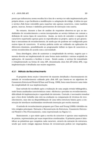 4.3. JAVA INK API 29
ponto que inﬂuenciou nessa escolha foi o fato de o serviço ter sido implementado pelo
próprio aluno, o que facilitaria a modiﬁcação e a adaptação do código. A idéia era que
o serviço JInk fosse estendido para suportar não apenas caracteres, como também
gestos, marcas, formas e símbolos provenientes de interação com caneta.
No entanto, durante a fase de análise de requisitos observou-se que as mo-
dalidades de reconhecimento a serem incorporadas ao serviço tinham em comum a
deﬁnição de novos tipos de caracteres. Assim, ao invés de estender o conjunto de
caracteres suportados apenas para os especiﬁcados no projeto, optou-se por genera-
lizar o mecanismo de reconhecimento, de modo que ele pudesse ser conﬁgurado para
outros tipos de caracteres. O serviço poderia então ser utilizado em aplicações de
diferentes domínios, possibilitando ao programador deﬁnir os tipos de caracteres a
serem reconhecidos de acordo com a necessidade.
Essa abordagem, além de aumentar a complexidade do serviço, sugeriu que o
mesmo deveria ser implementado de uma forma mais modular e menos acoplada às
aplicações, de maneira a facilitar o reuso. Sendo assim, o serviço foi remodelado
e reimplementado na forma de uma API, denominada Java Ink API (JInk API), cuja
implementação é detalhada nas seções seguintes.
4.3.1 Método de Reconhecimento
O propósito desta seção é descrever de maneira detalhada o funcionamento do
método de reconhecimento utilizado pela JInk API, que baseia-se no algoritmo de
Casamento Estrutural Flexível [Chan and Yeung, 1999], bem como fornecer uma visão
da complexidade de sua implementação.
Esse método foi escolhido após a realização de uma ampla revisão bibliográﬁca,
onde foram analisadas características como: eﬁciência e precisão no reconhecimento,
diﬁculdade de implementação e capacidade de extensão. Contudo, é necessário ressaltar
que o foco deste trabalho não está na avaliação ou comparação de técnicas de reco-
nhecimento, mas sim na disponibilização de uma infra-estrutura básica para a con-
strução de interfaces multimodais envolvendo interação por escrita manual.
O método de reconhecimento proposto por Chan and Yeung [1999] é dividido em
três estágios principais: Extração e Reconstrução da Estrutura, Casamento Estrutu-
ral Flexível e Pós-Processamento, como representado na Figura 4.1.
Basicamente, o que existe após a escrita do caractere é apenas uma seqüência
de pontos, representados por suas respectivas coordenadas. O primeiro passo é iden-
tiﬁcar as primitivas que compõem cada caractere, através da extração da estrutura,
sendo que neste estágio algumas formas de reconstrução podem ser empregadas.
 