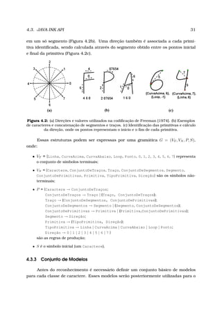 4.3. JAVA INK API 31
em um só segmento (Figura 4.2b). Uma direção também é associada a cada primi-
tiva identiﬁcada, sendo calculada através do segmento obtido entre os pontos inicial
e ﬁnal da primitiva (Figura 4.2c).
Figura 4.2: (a) Direções e valores utilizados na codiﬁcação de Freeman [1974]. (b) Exemplos
de caracteres e concatenação de segmentos e traços. (c) Identiﬁcação das primitivas e cálculo
da direção, onde os pontos representam o início e o ﬁm de cada primitiva.
Essas estruturas podem ser expressas por uma gramática G = (VT , VN , P, S),
onde:
• VT = {Linha, CurvaAcima, CurvaAbaixo, Loop, Ponto, 0, 1, 2, 3, 4, 5, 6, 7} representa
o conjunto de símbolos terminais;
• VN = {Caractere, ConjuntoDeTraços, Traço, ConjuntoDeSegmentos, Segmento,
ConjuntoDePrimitivas, Primitiva, TipoPrimitiva, Direção} são os símbolos não-
terminais;
• P = {Caractere → ConjuntoDeTraços;
ConjuntoDeTraços → Traço | (Traço, ConjuntoDeTraços);
Traço → (ConjuntoDeSegmentos, ConjuntoDePrimitivas);
ConjuntoDeSegmentos → Segmento | (Segmento, ConjuntoDeSegmentos);
ConjuntoDePrimitivas → Primitiva | (Primitiva,ConjuntoDePrimitivas);
Segmento → Direção;
Primitiva → (TipoPrimitiva, Direção);
TipoPrimitiva → Linha | CurvaAcima | CurvaAbaixo | Loop | Ponto;
Direção → 0 | 1 | 2 | 3 | 4 | 5 | 6 | 7 }
são as regras de produção;
• S é o símbolo inicial (um Caractere).
4.3.3 Conjunto de Modelos
Antes do reconhecimento é necessário deﬁnir um conjunto básico de modelos
para cada classe de caractere. Esses modelos serão posteriormente utilizadas para o
 