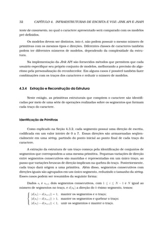32 CAPÍTULO 4. INFRAESTRUTURAS DE ESCRITA E VOZ: JINK API E JSAPI
teste de casamento, no qual o caractere apresentado será comparado com os modelos
pré-deﬁnidos.
Os modelos devem ser distintos, isto é, não podem possuir o mesmo número de
primitivas com os mesmos tipos e direções. Diferentes classes de caracteres também
podem ter diferentes números de modelos, dependendo da complexidade da estru-
tura.
Na implementação da JInk API são fornecidos métodos que permitem que cada
usuário especiﬁque seu próprio conjunto de modelos, melhorando a precisão do algo-
ritmo pela personalização do reconhecedor. Em alguns casos é possível também fazer
combinações com os traços dos caracteres e reduzir o número de modelos.
4.3.4 Extração e Reconstrução da Estrutura
Neste estágio, as primitivas estruturais que compõem o caractere são identiﬁ-
cadas por meio de uma série de operações realizadas sobre os segmentos que formam
cada traço do caractere.
Identiﬁcação de Primitivas
Como explicado na Seção 4.3.2, cada segmento possui uma direção de escrita,
codiﬁcada em um valor inteiro de 0 a 7. Essas direções são armazenadas seqüen-
cialmente em uma string, partindo do ponto inicial ao ponto ﬁnal de cada traço do
caractere.
A extração da estrutura de um traço começa pela identiﬁcação de conjuntos de
segmentos que correspondem a uma mesma primitiva. Pequenas variações de direção
entre segmentos consecutivos são mantidas e representadas em um único traço, ao
passo que variações bruscas de direção implicam na quebra do traço. Posteriormente,
cada traço dará origem a uma primitiva. Além disso, segmentos consecutivos com
direções iguais são agrupados em um único segmento, reduzindo o tamanho da string.
Esses casos podem ser resumidos da seguinte forma:
Dados si e si+1 dois segmentos consecutivos, com 1 ≤ i ≤ N − 1 e N igual ao
número de segmentos no traço, e d(sk) a direção do k-ésimo segmento, temos:



|d(si) − d(si+1)| = 1, manter os segmentos e o traço;
|d(si) − d(si+1)| > 1, manter os segmentos e quebrar o traço;
|d(si) − d(si+1)| < 1, unir os segmentos e manter o traço.
 