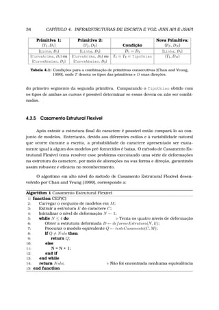 34 CAPÍTULO 4. INFRAESTRUTURAS DE ESCRITA E VOZ: JINK API E JSAPI
Primitiva 1: Primitiva 2: Nova Primitiva:
{T1, D1} {T2, D2} Condição {TN , DN }
{Linha, D1} {Linha, D2} D1 = D2 {Linha, D1}
{CurvaAcima, D1} ou {CurvaAcima, D2} ou T1 = T2 = TipoUniao {T1, DN }
{CurvaAbaixo, D1} {CurvaAbaixo, D2}
Tabela 4.1: Condições para a combinação de primitivas consecutivas [Chan and Yeung,
1999], onde T denota os tipos das primitivas e D suas direções.
do primeiro segmento da segunda primitiva. Comparando o TipoUniao obtido com
os tipos de ambas as curvas é possível determinar se essas devem ou não ser combi-
nadas.
4.3.5 Casamento Estrutural Flexível
Após extrair a estrutura ﬁnal do caractere é possível então compará-lo ao con-
junto de modelos. Entretanto, devido aos diferentes estilos e à variabilidade natural
que ocorre durante a escrita, a probabilidade do caractere apresentado ser exata-
mente igual à algum dos modelos pré-fornecidos é baixa. O método de Casamento Es-
trutural Flexível tenta resolver esse problema executando uma série de deformações
na estrutura do caractere, por meio de alterações na sua forma e direção, garantindo
assim robustez e eﬁcácia no reconhecimento.
O algoritmo em alto nível do método de Casamento Estrutural Flexível desen-
volvido por Chan and Yeung [1999], corresponde a:
Algorithm 1 Casamento Estrutural Flexível
1: function CEF(C)
2: Carregar o conjunto de modelos em M;
3: Extrair a estrutura E do caractere C;
4: Inicializar o nível de deformação N ← 1;
5: while N ≤ 4 do Tenta os quatro níveis de deformação
6: Obter a estrutura deformada D ← deformeEstrutura(N, E);
7: Procurar o modelo equivalente Q ← testeCasamento(C, M);
8: if Q = Nulo then
9: return Q;
10: else
11: N = N + 1;
12: end if
13: end while
14: return Nulo; Não foi encontrada nenhuma equivalência
15: end function
 