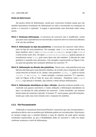 4.3. JAVA INK API 35
Níveis de Deformação
Há quatro níveis de deformação, sendo que o processo termina assim que um
modelo equivalente (resultante de deformação ou não) é encontrado ou terminam os
níveis e o caractere é rejeitado. A seguir é apresentada uma descrição sobre esses
níveis.
Nível 1: Nenhuma deformação. A estrutura do caractere não é modiﬁcada, sendo
que para uma equivalência ser encontrada o caractere deve ter estrutura idêntica
à de um dos modelos.
Nível 2: Deformação no tipo das primitivas. A estrutura do caractere sofre altera-
ções no tipo de suas primitivas. Por exemplo, uma Linha se torna um de seus
tipos vizinhos, isto é, uma CurvaAcima ou CurvaAbaixo, já que o tipo Linha é
o meio-termo entre eles. Os tipos CurvaAcima e CurvaAbaixo podem apenas se
transformar numa Linha, pois esses tipos não são vizinhos. A direção de cada
primitiva é mantida sem alterações. Um exemplo é apresentado na Figura 4.3a,
no qual são geradas oito variações distintas do caractere “T”.
Nível 3: Deformação na direção das primitivas. Nesse caso, cada primitiva tem sua
direção alterada para suas direções vizinhas, de acordo com o esquema de codiﬁ-
cação descrito na Seção 4.3.2. Assim, uma primitiva {Linha, 5} pode se tornar
{Linha, 4} ou {Linha, 6}. Como exemplo, o mesmo caractere “T” é apresen-
tado na Figura 4.3b ao lado de suas oito variações. Primitivas como Loop e
Ponto, cuja direção é inválida, não sofrem o efeito dessas deformações.
Nível 4: Deformação simultânea no tipo e direção. Quando nenhum modelo é en-
contrado nos passos anteriores, é então utilizada a deformação simultânea no
tipo e na direção de cada primitiva do caractere. Como resultado, um número
muito maior de variações é gerado. O mesmo “T”, nesse passo, gera 80 variações,
sendo que cada uma será testada com o conjunto de modelos.
4.3.6 Pós-Processamento
Utilizando o Casamento Estrutural Flexível, caracteres que não encontrariam e-
quivalência direta com os modelos pré-deﬁnidos podem ser reconhecidos. Entretanto,
ao mesmo tempo que o método diminui a taxa de rejeição ele pode gerar muitos
resultados equivocados, já que a ﬂexibilidade dada ao caractere é cada vez maior
conforme aumenta o nível de deformação.
 