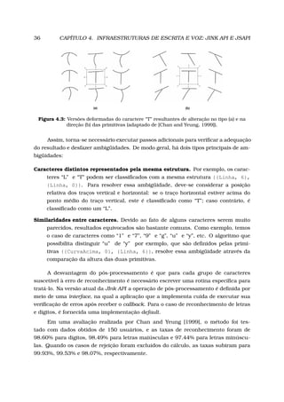 36 CAPÍTULO 4. INFRAESTRUTURAS DE ESCRITA E VOZ: JINK API E JSAPI
Figura 4.3: Versões deformadas do caractere “T” resultantes de alteração no tipo (a) e na
direção (b) das primitivas (adaptado de [Chan and Yeung, 1999]).
Assim, torna-se necessário executar passos adicionais para veriﬁcar a adequação
do resultado e desfazer ambigüidades. De modo geral, há dois tipos principais de am-
bigüidades:
Caracteres distintos representados pela mesma estrutura. Por exemplo, os carac-
teres “L” e “T” podem ser classiﬁcados com a mesma estrutura {{Linha, 6},
{Linha, 0}}. Para resolver essa ambigüidade, deve-se considerar a posição
relativa dos traços vertical e horizontal: se o traço horizontal estiver acima do
ponto médio do traço vertical, este é classiﬁcado como “T”; caso contrário, é
classiﬁcado como um “L”.
Similaridades entre caracteres. Devido ao fato de alguns caracteres serem muito
parecidos, resultados equivocados são bastante comuns. Como exemplo, temos
o caso de caracteres como “1” e “7”, “9” e “g”, “u” e “y”, etc. O algoritmo que
possibilita distinguir “u” de “y” por exemplo, que são deﬁnidos pelas primi-
tivas {{CurvaAcima, 0}, {Linha, 6}}, resolve essa ambigüidade através da
comparação da altura das duas primitivas.
A desvantagem do pós-processamento é que para cada grupo de caracteres
suscetível à erro de reconhecimento é necessário escrever uma rotina especíﬁca para
tratá-lo. Na versão atual da JInk API a operação de pós-processamento é deﬁnida por
meio de uma interface, na qual a aplicação que a implementa cuida de executar sua
veriﬁcação de erros após receber o callback. Para o caso de reconhecimento de letras
e dígitos, é fornecida uma implementação default.
Em uma avaliação realizada por Chan and Yeung [1999], o método foi tes-
tado com dados obtidos de 150 usuários, e as taxas de reconhecimento foram de
98.60% para dígitos, 98.49% para letras maiúsculas e 97.44% para letras minúscu-
las. Quando os casos de rejeição foram excluídos do cálculo, as taxas subiram para
99.93%, 99.53% e 98.07%, respectivamente.
 