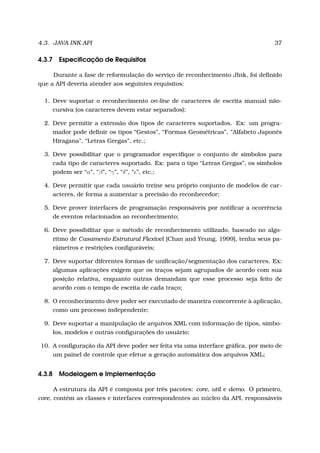 4.3. JAVA INK API 37
4.3.7 Especiﬁcação de Requisitos
Durante a fase de reformulação do serviço de reconhecimento JInk, foi deﬁnido
que a API deveria atender aos seguintes requisitos:
1. Deve suportar o reconhecimento on-line de caracteres de escrita manual não-
cursiva (os caracteres devem estar separados);
2. Deve permitir a extensão dos tipos de caracteres suportados. Ex: um progra-
mador pode deﬁnir os tipos “Gestos”, “Formas Geométricas”, “Alfabeto Japonês
Hiragana”, “Letras Gregas”, etc.;
3. Deve possibilitar que o programador especiﬁque o conjunto de símbolos para
cada tipo de caracteres suportado. Ex: para o tipo “Letras Gregas”, os símbolos
podem ser “α”, “β”, “γ”, “δ”, “ ”, etc.;
4. Deve permitir que cada usuário treine seu próprio conjunto de modelos de car-
acteres, de forma a aumentar a precisão do reconhecedor;
5. Deve prover interfaces de programação responsáveis por notiﬁcar a ocorrência
de eventos relacionados ao reconhecimento;
6. Deve possibilitar que o método de reconhecimento utilizado, baseado no algo-
ritmo de Casamento Estrutural Flexível [Chan and Yeung, 1999], tenha seus pa-
râmetros e restrições conﬁguráveis;
7. Deve suportar diferentes formas de uniﬁcação/segmentação dos caracteres. Ex:
algumas aplicações exigem que os traços sejam agrupados de acordo com sua
posição relativa, enquanto outras demandam que esse processo seja feito de
acordo com o tempo de escrita de cada traço;
8. O reconhecimento deve poder ser executado de maneira concorrente à aplicação,
como um processo independente;
9. Deve suportar a manipulação de arquivos XML com informação de tipos, símbo-
los, modelos e outras conﬁgurações do usuário;
10. A conﬁguração da API deve poder ser feita via uma interface gráﬁca, por meio de
um painel de controle que efetue a geração automática dos arquivos XML;
4.3.8 Modelagem e Implementação
A estrutura da API é composta por três pacotes: core, util e demo. O primeiro,
core, contém as classes e interfaces correspondentes ao núcleo da API, responsáveis
 