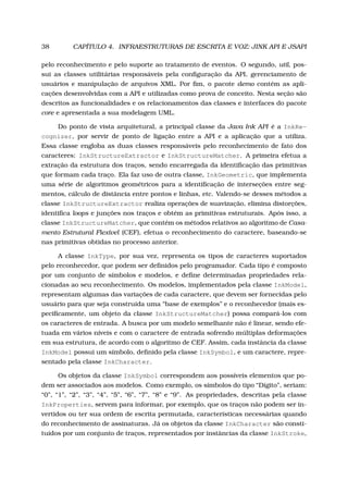 38 CAPÍTULO 4. INFRAESTRUTURAS DE ESCRITA E VOZ: JINK API E JSAPI
pelo reconhecimento e pelo suporte ao tratamento de eventos. O segundo, util, pos-
sui as classes utilitárias responsáveis pela conﬁguração da API, gerenciamento de
usuários e manipulação de arquivos XML. Por ﬁm, o pacote demo contém as apli-
cações desenvolvidas com a API e utilizadas como prova de conceito. Nesta seção são
descritos as funcionalidades e os relacionamentos das classes e interfaces do pacote
core e apresentada a sua modelagem UML.
Do ponto de vista arquitetural, a principal classe da Java Ink API é a InkRe-
cognizer, por servir de ponto de ligação entre a API e a aplicação que a utiliza.
Essa classe engloba as duas classes responsáveis pelo reconhecimento de fato dos
caracteres: InkStructureExtractor e InkStructureMatcher. A primeira efetua a
extração da estrutura dos traços, sendo encarregada da identiﬁcação das primitivas
que formam cada traço. Ela faz uso de outra classe, InkGeometric, que implementa
uma série de algoritmos geométricos para a identiﬁcação de interseções entre seg-
mentos, cálculo de distância entre pontos e linhas, etc. Valendo-se desses métodos a
classe InkStructureExtractor realiza operações de suavização, elimina distorções,
identiﬁca loops e junções nos traços e obtém as primitivas estruturais. Após isso, a
classe InkStructureMatcher, que contém os métodos relativos ao algoritmo de Casa-
mento Estrutural Flexível (CEF), efetua o reconhecimento do caractere, baseando-se
nas primitivas obtidas no processo anterior.
A classe InkType, por sua vez, representa os tipos de caracteres suportados
pelo reconhecedor, que podem ser deﬁnidos pelo programador. Cada tipo é composto
por um conjunto de símbolos e modelos, e deﬁne determinadas propriedades rela-
cionadas ao seu reconhecimento. Os modelos, implementados pela classe InkModel,
representam algumas das variações de cada caractere, que devem ser fornecidas pelo
usuário para que seja construída uma “base de exemplos” e o reconhecedor (mais es-
peciﬁcamente, um objeto da classe InkStructureMatcher) possa compará-los com
os caracteres de entrada. A busca por um modelo semelhante não é linear, sendo efe-
tuada em vários níveis e com o caractere de entrada sofrendo múltiplas deformações
em sua estrutura, de acordo com o algoritmo de CEF. Assim, cada instância da classe
InkModel possui um símbolo, deﬁnido pela classe InkSymbol, e um caractere, repre-
sentado pela classe InkCharacter.
Os objetos da classe InkSymbol correspondem aos possíveis elementos que po-
dem ser associados aos modelos. Como exemplo, os símbolos do tipo “Dígito”, seriam:
“0”, “1”, “2”, “3”, “4”, “5”, “6”, “7”, “8” e “9”. As propriedades, descritas pela classe
InkProperties, servem para informar, por exemplo, que os traços não podem ser in-
vertidos ou ter sua ordem de escrita permutada, características necessárias quando
do reconhecimento de assinaturas. Já os objetos da classe InkCharacter são consti-
tuídos por um conjunto de traços, representados por instâncias da classe InkStroke,
 