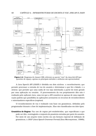 40 CAPÍTULO 4. INFRAESTRUTURAS DE ESCRITA E VOZ: JINK API E JSAPI
Figura 4.4: Diagrama de classes UML referente ao pacote “core” da Java Ink API (por
questões de espaço, apenas os principais métodos e atributos são apresentados).
A Java Speech API (JSAPI) é dividida em dois núcleos: o reconhecimento, que
permite processar a entrada de voz do usuário e determinar o que foi o falado; e a
síntese, que permite que uma saída de voz seja sintetizada a partir do texto gerado
por uma aplicação ou usuário. O processamento da voz propriamente dito não é
realizado pelo software Java, uma vez que a API constitui-se apenas de uma especiﬁ-
cação padrão que possibilita às aplicações acessarem os recursos de reconhecedores
e sintetizadores especíﬁcos (engines).
O reconhecimento de voz é realizado com base em gramáticas, deﬁnidas pelo
programador durante a fase de implementação. Elas são classiﬁcadas em dois tipos:
Gramática de Regras: Faz uso de regras pré-estabelecidas, que especiﬁcam o que
pode ser dito, restringindo o conjunto de possíveis entradas por parte do usuário.
Por meio de um arquivo texto escrito em um formato especial de deﬁnição de
gramáticas, o JSGF (Java Speech Grammar Format) [Sun Microsystems, 1998b],
 