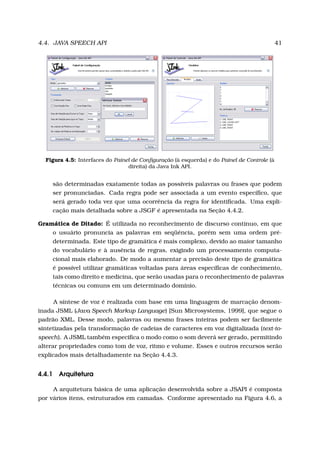 4.4. JAVA SPEECH API 41
Figura 4.5: Interfaces do Painel de Conﬁguração (à esquerda) e do Painel de Controle (à
direita) da Java Ink API.
são determinadas exatamente todas as possíveis palavras ou frases que podem
ser pronunciadas. Cada regra pode ser associada a um evento especíﬁco, que
será gerado toda vez que uma ocorrência da regra for identiﬁcada. Uma expli-
cação mais detalhada sobre a JSGF é apresentada na Seção 4.4.2.
Gramática de Ditado: É utilizada no reconhecimento de discurso contínuo, em que
o usuário pronuncia as palavras em seqüência, porém sem uma ordem pré-
determinada. Este tipo de gramática é mais complexo, devido ao maior tamanho
do vocabulário e à ausência de regras, exigindo um processamento computa-
cional mais elaborado. De modo a aumentar a precisão deste tipo de gramática
é possível utilizar gramáticas voltadas para áreas especíﬁcas de conhecimento,
tais como direito e medicina, que serão usadas para o reconhecimento de palavras
técnicas ou comuns em um determinado domínio.
A síntese de voz é realizada com base em uma linguagem de marcação denom-
inada JSML (Java Speech Markup Language) [Sun Microsystems, 1999], que segue o
padrão XML. Desse modo, palavras ou mesmo frases inteiras podem ser facilmente
sintetizadas pela transformação de cadeias de caracteres em voz digitalizada (text-to-
speech). A JSML também especiﬁca o modo como o som deverá ser gerado, permitindo
alterar propriedades como tom de voz, ritmo e volume. Esses e outros recursos serão
explicados mais detalhadamente na Seção 4.4.3.
4.4.1 Arquitetura
A arquitetura básica de uma aplicação desenvolvida sobre a JSAPI é composta
por vários itens, estruturados em camadas. Conforme apresentado na Figura 4.6, a
 